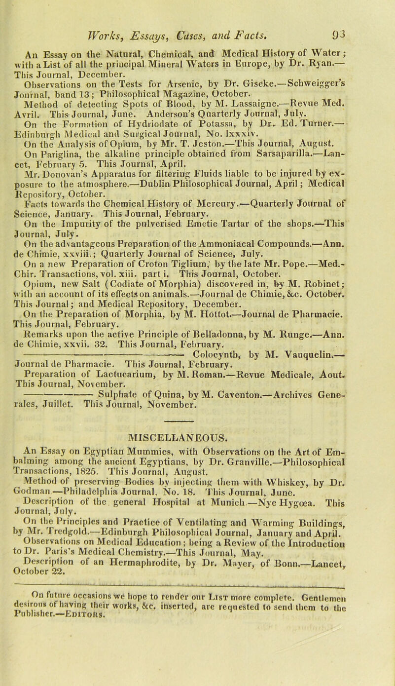 An Essay on the Natural, Chemical, and Medical History of Water; with a List of all the principal Mineral Waters in Europe, by Dr. Ryan.— This Journal, December. Observations on the Tests for Arsenic, by Dr. Giseke.—Schweigger’s Journal, band 13 ; Philosophical Magazine, October. Method of detecting Spots of Blood, by M. Lassaigne.—Revue Med. Avril. This Journal, June. Anderson’s Quarterly Journal, July. On the Formation of Hydriodate of Potassa, by Dr. Ed. Turner.— Edinburgh Medical and Surgical Journal, No. lxxxiv. On the Analysis of Opium, by Mr. T. Jeston.—This Journal, August. On Pariglina, the alkaline principle obtained from Sarsaparilla.—Lan- cet, February 5. This Journal, April. Mr. Donovan’s Apparatus for filtering Fluids liable to be injured by ex- posure to the atmosphere.—Dublin Philosophical Journal, April; Medical Repository', October. Facts towards the Chemical History of Mercury.—Quarterly Journal of Science, January. This Journal, February. On the Impurity of the pulverised Emetic Tartar of the shops.—This Journal, July. On the advantageous Preparation of the Ammoniacal Compounds.—Ann. de Chimie, xxviii.; Quarterly Journal of Science, July. On a new Preparation of Croton Tiglium,' by the late Mr. Pope.—Med.- Chir. Transactions, vol. xiii. parti. This Journal, October. Opium, new Salt (Codiate of Morphia) discovered in, by M. Robinet; with an account of its effects on animals.—Journal de Chimie, See. October. This Journal; and Medical Repository, December. On Ihe Preparation of Morphia, by M. Hottot.—Journal de Pharmacie. This Journal, February. Remarks upon the active Principle of Belladonna, by M. Runge.—Ann. de Chimie, xxvii. 32. This Journal, February. Colocynth, by M. Vauquelin.— Journal de Pharmacie. This Journal, February. Preparation of Lactucarium, by M. Roman.—Revue Medicale, Aout. This Journal, November. Sulphate of Quina, by M. Caventon.—Archives Gene- rales, Juillet. This Journal, November. MISCELLANEOUS. An Essay on Egyptian Mummies, with Observations on the Art of Em- balming among the ancient Egyptians, by Dr. Granville.—Philosophical Transactions, 1825. This Journal, August. Method of preserving Bodies by injecting them with Whiskey, by Dr. Godman—Philadelphia Journal, No. 18. This Journal, June. Description of the general Hospital at Munich—Nye Ilygoea. This Journal, July. On the Principles and Practice of Ventilating and Warming Buildings, by Mr. Trcdgold.—Edinburgh Philosophical Journal, January and April. Observations on Medical Education ; being a Review of the Introduction to Dr. Paris’s Medical Chemistry.—This Journal, May. Description of an Hermaphrodite, by Dr. Mayer, of Bonn.—Lancet. October 22. r On future occasions we hope to render our List more complete. Gentlemen desirous of having their works, &c. inserted, are requested to send them to the Publisher.—Eimotis.