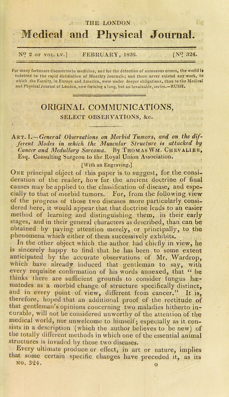 THE LONDON Medical and Physical Journal. N<> 2 OF VOL. LV.] FEBRUARY, 1826. [N° 324. For many fortunate discoveries in medicine, and for the detection of numerous errors, the world ii indebted to the rapid circulation of Monthly Journals; and there never existed any work, to which the Faculty, in Europe and America, were under deeper obligations, than to the Medical aud Physical Journal of London, now forming along, but an invaluable, series.—RUSH. ORIGINAL COMMUNICATIONS, SELECT OBSERVATIONS, &c. Art. I.— General Observations on Morbid Tumors, and on the dif- ferent Modes in ivhich the Muscular Structure is attacked by Cancer and Medullary Sarcoma. By Thomas Wm. Crevalipr, Esq. Consulting Surgeon to the Royal Union Association. [With an Engraving.] One principal object of this paper is to suggest, for the consi- deration of the reader, how far the ancient doctrine of final causes may be applied to the classification of disease, and espe- cially to that of morbid tumors. For, from the following view of the progress of those two diseases more particularly consi- dered here, it would appear that that doctrine leads to an easier method of learning and distinguishing them, in their early stages, and in their general characters as described, than can be obtained by paying attention merely, or principally, to the phenomena which either of them successively exhibits. In the other object which the author had chiefly in view, he is sincerely happy to find that he has been to some extent anticipated by the accurate observations of Mr. Wardrop, which have already induced that gentleman to say, with every requisite confirmation of his words annexed, that “ he thinks there are sufficient grounds to consider fungus hae- matodes as a morbid change of structure specifically distinct, and in every point of view, different from cancer.” It is, therefore, hoped that an additional proof of the rectitude of that gentleman’s opinions concerning two maladies hitherto in- curable, will not be considered unworthy of the attention of the medical world, nor unwelcome to himself; especially as it con- sists in a description (which the author believes to be new) of the totally different methods in which one of the essential animal structures is invaded by those two diseases. Every ultimate produce or effect, in art or nature, implies that some certain specific changes have preceded it, as its no. 3'24. n