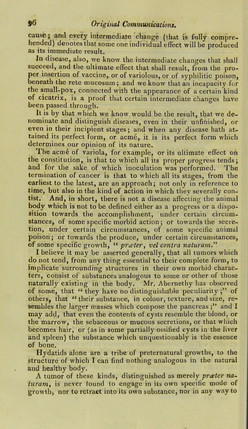 cause; and every intermediate change (that is fully compre- hended) denotes that some one individual effect will be produced as its immediate result. In disease, also, we know the intermediate changes that shall succeed, and the ultimate effect that shall result, from the pro- per insertion of vaccine, or of variolous, or of syphilitic poison, beneath the rete mucosum; and we know that an incapacity for the small-pox, connected with the appearance of a certain kind of cicatrix, is a proof that certain intermediate changes have been passed through. It is by that which we know would be the result, that we de- nominate and distinguish diseases, even in their unfinished, or even in their incipient stages; and when any disease hath at- tained its perfect form, or acme, it is its perfect form which determines our opinion of its nature. The acme of variola, for example, or its ultimate effect on the constitution, is that to which all its proper progress tends; and for the sake of which inoculation was performed. The termination of cancer is that to which all its stages, from the earliest to the latest, are an approach; not only in reference to time, but also in the kind of action in which they severally con- tist. And, in short, there is not a disease affecting the animal body which is not to be defined either as a progress or a dispo- sition towards the accomplishment, under certain circum- stances, of some specific morbid action; or towards the secre- tion, under certain circumstances, of some specific animal poison; or towards the produce, under certain circumstances, of some specific growth, “ prater, vel contra naturam I believe it may be asserted generally, that all tumors which do not tend, from any thing essential to their complete form, to implicate surrounding structures in their own morbid charac- ters, consist of substances analogous to some or other of those naturally existing in the body. Mr. Abernethy has observed of some, that “ they have no distinguishable peculiarity of others, that te their substance, in colour, texture, and size, re- sembles the larger masses w'hich compose the pancreas ;” and I may add, that even the contents of cysts resemble the blood, or the marrow, the sebaceous or mucous secretions, or that which becomes hair, or (as in some partially ossified cysts in the liver and spleen) the substance which unquestionably is the essence of bone. Hydatids alone are a tribe of preternatural growths, to the structure of which I can find nothing analogous in the natural and healthy body. A tumor of these kinds, distinguished as merely prater na- turam, is never found to engage in its own specific mode of growth, nor to retract into its own substance, nor in any way to