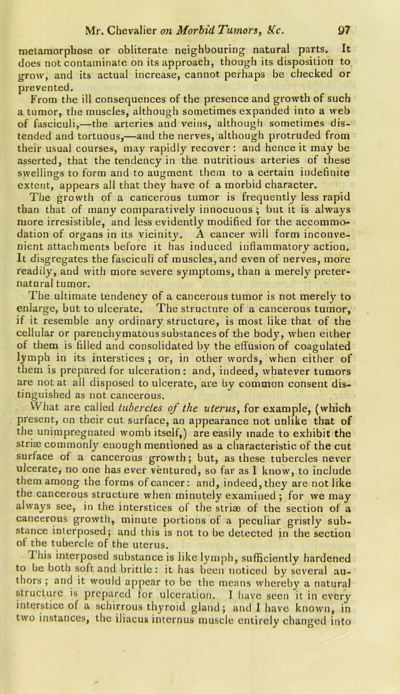 metamorphose or obliterate neighbouring natural parts. It does not contaminate on its approach, though its disposition to grow, and its actual increase, cannot perhaps be checked or prevented. From the ill consequences of the presence and growth of such a tumor, the muscles, although sometimes expanded into a web of fasciculi,—the arteries and veins, although sometimes dis- tended and tortuous,—and the nerves, although protruded from their usual courses, may rapidly recover: and hence it may be asserted, that the tendency in the nutritious arteries of these swellings to form and to augment them to a certain indefinite extent, appears all that they have of a morbid character. The growth of a cancerous tumor is frequently less rapid than that of many comparatively innocuous; but it is always more irresistible, and less evidently modified for the accommo- dation of organs in its vicinity. A cancer will form inconve- nient attachments before it has induced inflammatory action. It disgregates the fasciculi of muscles, and even of nerves, more readily, and with more severe symptoms, than a merely preter- natural tumor. The ultimate tendency of a cancerous tumor is not merely to enlarge, but to ulcerate. The structure of a cancerous tumor, if it resemble any ordinary structure, is most like that of the cellular or parenchymatous substances of the body, when either of them is filled and consolidated by the effusion of coagulated lymph in its interstices ; or, in other words, when either of them is prepared for ulceration: and, indeed, whatever tumors are not at all disposed to ulcerate, are by common consent dis- tinguished as not cancerous. What are called tubercles of the uterus, for example, (which present, on their cut surface, an appearance not unlike that of the unimpregnated womb itself,) are easily made to exhibit the striae commonly enough mentioned as a characteristic of the cut surface of a cancerous growth; but, as these tubercles never ulcerate, no one has ever ventured, so far as I know, to include them among the forms of cancer: and, indeed, they are not like the cancerous structure when minutely examined ; for we may always see, in the interstices of the striae of the section of a cancerous growth, minute portions of a peculiar gristly sub- stance interposed; and this is not to be detected in the section of the tubercle of the uterus. This interposed substance is like lymph, sufficiently hardened to be both soft and brittle: it has been noticed by several au- thors ; and it would appear to be the means whereby a natural structure is prepared for ulceration. I have seen it in every interstice of a sebirrous thyroid gland; and I have known, in two instances, the iliacus internus muscle entirely changed into