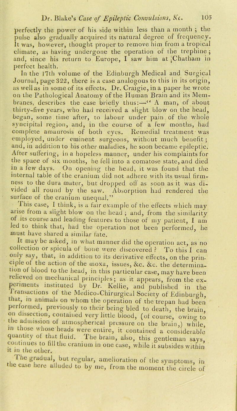 perfectly the power of his side within less than a month ; the pulse also gradually acquired its natural degree of frequency. It was, however, thought proper to remove him from a tropical climate, as having undergone the operation of the trephine ; and, since his return to Europe, I saw him at ^Chatham in perfect health. In the 17th volume of the Edinburgh Medical and Surgical Journal, page 322, there is a case analogous to this in its origin, as well as in some of its effects. Dr. Craigie,ina paper he wrote on the Pathological Anatomy of the Human Brain and its Mem- branes, describes the case briefly thus:—“ A man, of about thirty-five years, who had received a slight blow on the head, began, some time after, to labour under pain of the whole syncipital region, and, in the course of a few months, had complete amaurosis of both eyes. Remedial treatment was employed, under eminent surgeons, without much benefit; and, in addition to his other maladies, he soon became epileptic. After suffering, in a hopeless manner, under his complaints for the space of six months, he fell into a comatose state, and died in a few days. On opening the head, it was found that the internal table of the cranium did not adhere with its usual firm- ness to the dura mater, but dropped off as soon as it was di- vided all round by the saw. Absorption had rendered the surface of the cranium unequal.” Phis case, I think, is a fair example of the effects which may arise from a slight blow on the head ; and, from the similarity of its course and leading features to those of my patient, I am Jed to think that, had the operation not been performed, he must have shared a similar fate. It may be asked, in what manner did the operation act, as no collection or spicula of bone were discovered ? To this I can onl^y say, that, in addition to its derivative effects, on the prin- ciple of the action of the moxa, issues, &c. &c. the determina- tion of blood to the head, in this particular case, may have been relieved on mechanical principles; as it appears, from the ex- periments instituted by Dr. Kellie, and published in the I ransaclions of the Medico-Chirurgical Society of Edinburgh, that, in animals on whom the operation of the trepan had been performed, previously to their being bled to death, the brain, on dissection, contained very little blood, (of course, owing to the admission of atmospherical pressure on the brain,) while in those whose heads were entire, it contained a considerable quantity of that fluid. The brain, also, this gentleman says, continues to fill the cranium in one case, while it subsides within it in the other. The gradual, but regular, amelioration of the symptoms, in ie case here alluded to by me, from the moment the circle of