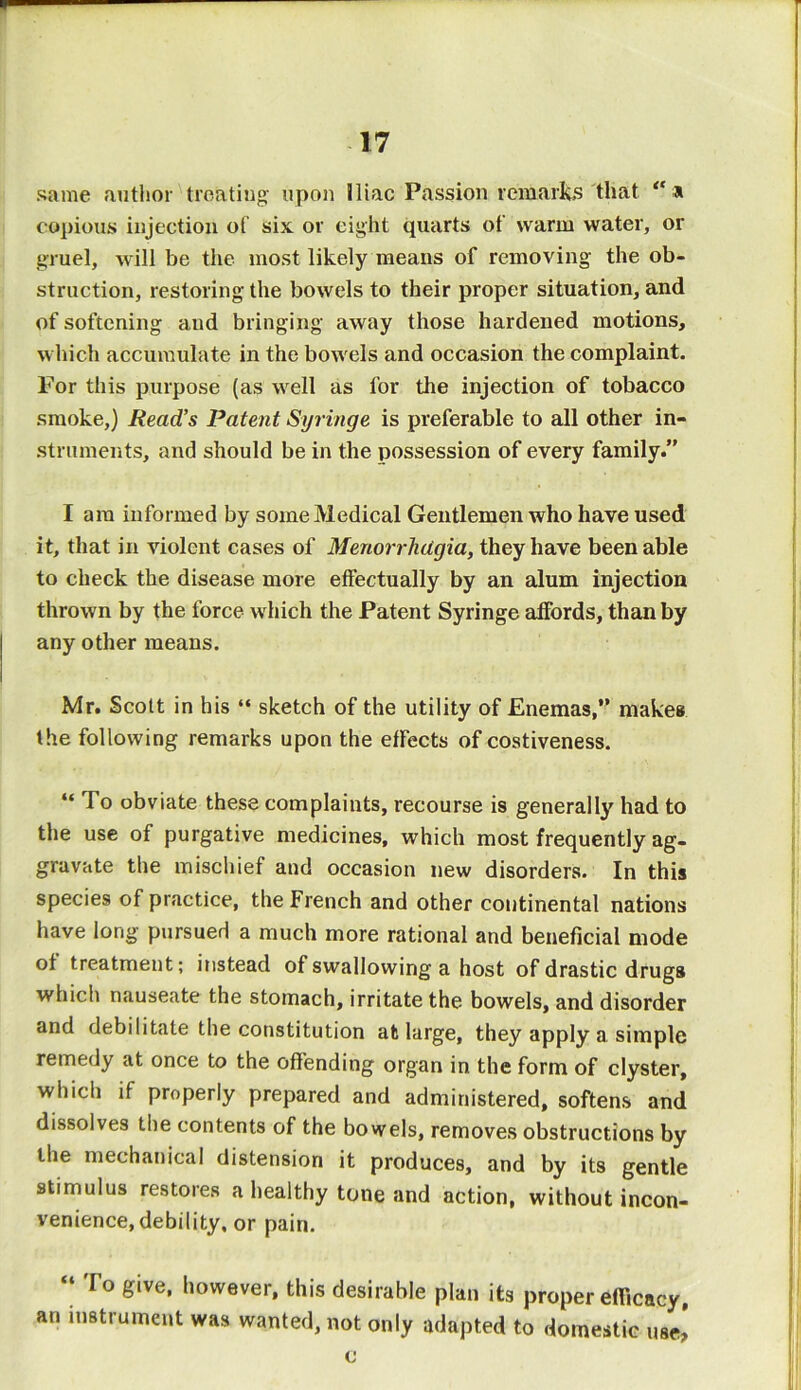 same author treating upon iliac Passion remarks that copious injection of six or eight quarts of warm water, or gruel, will be the most likely means of removing the ob- struction, restoring the bowels to their proper situation, and of softening and bringing away those hardened motions, which accumulate in the bowels and occasion the complaint. For this purpose (as well as for the injection of tobacco smoke,) Read’s Patent Syringe is preferable to all other in- struments, and should be in the possession of every family.” I am informed by some Medical Gentlemen who have used it, that in violent cases of Menorrhagia, they have been able to check the disease more effectually by an alum injection thrown by the force which the Patent Syringe affords, than by any other means. Mr. Scott in his “ sketch of the utility of Enemas, makes the following remarks upon the effects of costiveness. “ To obviate these complaints, recourse is generally had to the use of purgative medicines, which most frequently ag- gravate the mischief and occasion new disorders. In this species of practice, the French and other continental nations have long pursued a much more rational and beneficial mode of treatment; instead of swallowing a host of drastic drugs which nauseate the stomach, irritate the bowels, and disorder and debilitate the constitution at large, they apply a simple remedy at once to the offending organ in the form of clyster, which if properly prepared and administered, softens and dissolves the contents of the bowels, removes obstructions by the mechanical distension it produces, and by its gentle stimulus restores a healthy tone and action, without incon- venience, debility, or pain. To give, however, this desirable plan its proper efficacy, an instrument was wanted, not only adapted to domestic use! c