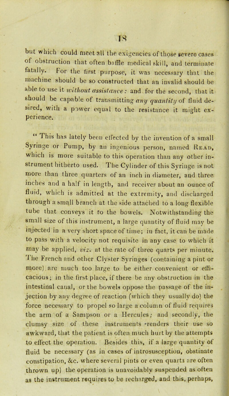 but which could meet all the exigencies of those severe cases of obstruction that often baffle medical skill, and terminate fatally. For the first purpose, it was necessary that the machine should be so constructed that an invalid should be rtble to use it without assistance: and for the second, that it should be capable of transmitting any quantity of fluid de- sired, with a power equal to the resistance it might ex- perience. This has lately been e flee ted by the invention of a small Syringe or Pump, by an ingenious person, named Read, which is more suitable to this operation than any other in- strument hitherto used. The Cylinder of this Syringe is not more than three quarters of an inch in diameter, and three inches and a half in length, and receive? about an ounce of fluid, which is admitted at the extremity, and discharged through a small branch at the side attached to a long flexible tube that conveys it to the bowels. Notwithstanding the small size of this instrument, a large quantity of fluid may be injected in a very short space of time; in fact, it can be made to pass with a velocity not requisite in any case to which it may be applied, viz. at the rate of three quarts per minute. 1 lie French and other Clyster Syringes (containing a pint or more) are much too large to be either convenient or effi- cacious; in the first place, if there be any obstruction in the intestinal canal, or the bowels oppose the passage of the in- jection by any degree of reaction (which they usually do) the force necessary to propel so large a column of fluid requires the arm of a Sampson or a Hercules; and secondly, the clumsy size of these instruments 'renders their use so awkward, that the patient is often much hurt by the attempts to effect the operation. Besides this, if a large quantity of fluid be necessary (as in cases of introsusceptiou, obstinate constipation, &c. where several pints or even quart3 are often thrown up) the operation is unavoidably suspended as often as the instrument requires to be recharged, and this, perhaps.