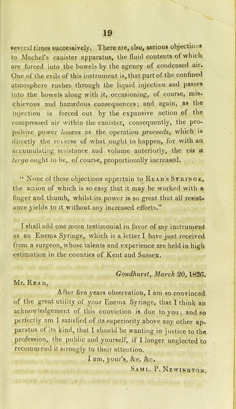several times successively. There are, also., serious objections to Machel’s canister apparatus, the fluid contents of which are forced into the bowels by the agency of condensed air. One of the evils of this instrument is, that part of the confined atmosphere rushes through the liquid injection and passes into the bowels along with it, occasioning, of course, mis. chievous and hazardous consequences; and again, as the injection is forced out by the expansive action of the compressed air within the canister, consequently, the pro- pulsive power lessens as the operation proceeds, which is directly the reverse of what ought to happen, for with an accumulating resistance and volume anteriorly, the vis a tergo ought to be, of course, proportionally increased. “ None of these objections appertain to Read's Syringe, the action of which is so easy that it may be worked with a finger and thumb, whilst its power is so great that all resist- ance yields to it without any increased efforts.” I shall add one more testimonial in favor of my instrument as an Enema Syringe, which is a letter I have just received from a surgeon, whose talents and experience are held in high estimation in the counties of Kent and Sussex. Mr. Read, Goudhurst, March 20,182G. After five years observation, I am so convinced of the great utility of your Enema Syringe, that I think an acknowledgement of this conviction is due to you; and so perfectly am I satisfied of its superiority above any' other ap- paratus of its kind, that I should be wanting in justice to the profession, the public and yourself, if I longer neglected to recommend it strongly to their attention. I am, your’s, &c. &c. Saml, P. Newington.