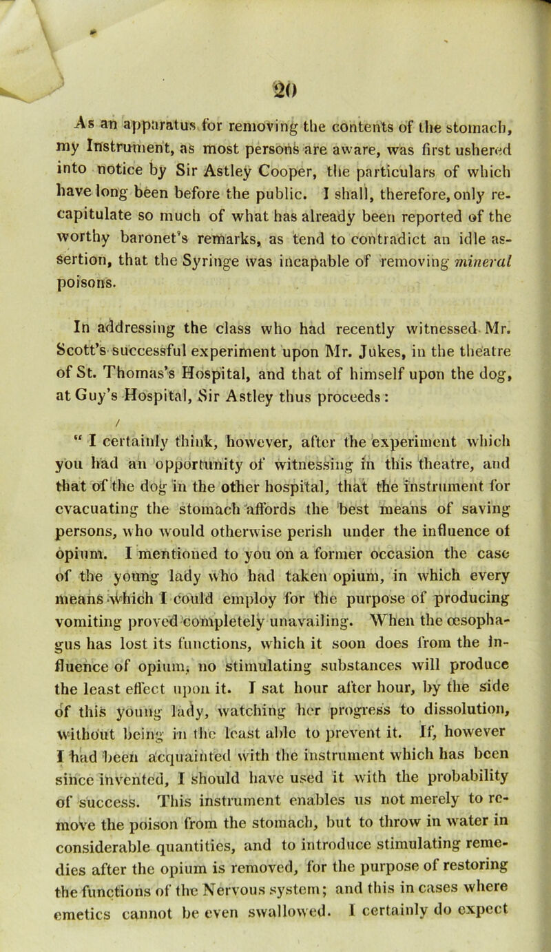 As an apparatus for removing the contents of the stomach, my Instrument, as most persons are aware, was first ushered into notice by Sir Astley Cooper, the particulars of which have long been before the public. I shall, therefore, only re- capitulate so much of what has already been reported of the worthy baronet’s remarks, as tend to contradict an idle as- sertion, that the Syringe was incapable of removing mineral poisons. In addressing the class who had recently witnessed Mr. Scott’s successful experiment upon Mr. Jukes, in the theatre of St. Thomas’s Hospital, and that of himself upon the dog, at Guy’s Hospital, Sir Astley thus proceeds: / “ I certainly think, however, after the experiment which you had an opportunity of witnessing in this theatre, and that of the dog in the other hospital, that the instrument for evacuating the stomach affords the best means of saving persons, who would otherwise perish under the influence of opium. I mentioned to you on a former occasion the case of the young lady who had taken opium, in which every means Which I Could employ for the purpose of producing vomiting proved completely unavailing. When the oesopha- gus has lost its functions, which it soon does from the In- fluence of opium, no stimulating substances will produce the least effect upon it. I sat hour after hour, by the side of this young lady, watching her progress to dissolution, without being in the least aide to prevent it. If, however I bad been acquainted with the instrument which has been since invented, I should have used it writh the probability of success. This instrument enables us not merely to re- move the poison from the stomach, but to throw in water in considerable quantities, and to introduce stimulating reme- dies after the opium is removed, for the purpose of restoring the functions of the Nervous system; and this in cases where emetics cannot be even swallowed- I certainly do expect