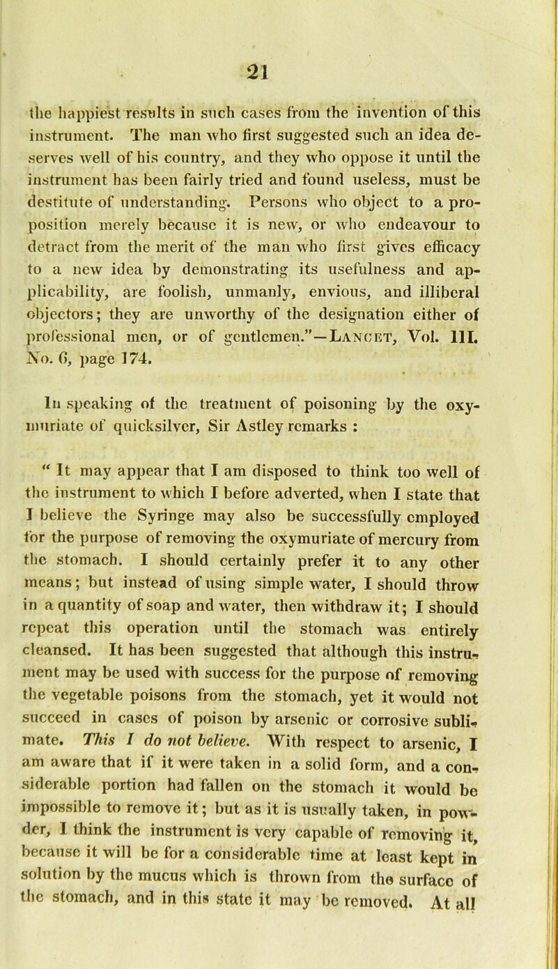 the happiest results in such cases from the invention of this instrument. The man who first suggested such an idea de- serves well of his country, and they who oppose it until the instrument has been fairly tried and found useless, must be destitute of understanding. Persons who object to a pro- position merely because it is new, or who endeavour to detract from the merit of the man who first gives efficacy to a new idea by demonstrating its usefulness and ap- plicability, are foolish, unmanly, envious, and illiberal objectors; they are unworthy of the designation either of professional men, or of gentlemen.”—Lancet, Vol. 111. No. G, page 174. In speaking of the treatment of poisoning by the oxy- inuriate of quicksilver, Sir Astley remarks : “ It may appear that I am disposed to think too well of the instrument to which I before adverted, when I state that I believe the Syringe may also be successfully employed lor the purpose of removing the oxymuriate of mercury from the stomach. I should certainly prefer it to any other means; but instead of using simple water, I should throw in a quantity of soap and water, then withdraw it; I should repeat this operation until the stomach was entirely cleansed. It has been suggested that although this instra* ment may be used with success for the purpose of removing the vegetable poisons from the stomach, yet it would not succeed in cases of poison by arsenic or corrosive subli- mate. This I do not believe. With respect to arsenic, I am aware that if it were taken in a solid form, and a con-? siderable portion had fallen on the stomach it would be impossible to remove it; but as it is usually taken, in pow- der, I think the instrument is very capable of removing it, because it will be for a considerable time at least kept in solution by the mucus which is thrown from the surface of the stomach, and in this state it may be removed. At all