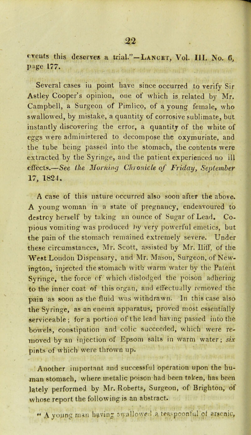 events this deserves a trial.”—Lancet, Vol. HI, No. 6, page L77. Several cases in point have since occurred to verify Sir Astley Cooper’s opinion, one of which is related by Mr. Campbell, a Surgeon of Pimlico, of a young female, who swallowed, by mistake, a quantity of corrosive sublimate, but instantly discovering the error, a quantity of the white of eggs were administered to decompose the oxymuriate, and the tube being passed into the stomach, the contents were extracted by the Syringe, and the patient experienced no ill effects.—See the Morning Chronicle of Friday, September 17, 182-1. A case of this nature occurred also soon after the above. A young woman in a state of pregnancy, endeavoured to destroy herself by taking an ounce of Sugar of Lead. Co- pious vomiting was produced hy very powerful emetics, but the pain of the stomach remained extremely severe. Under these circumstances, Mr. Scott, assisted by Mr. IIiff, of the West London Dispensary, and Mr. Mason, Surgeon, of New- ington, injected the stomach with warm water by the Patent Syringe, the force of which dislodged the poison adhering to the inner coat of this organ, and effectually removed the pain as soon as the fluid was withdrawn. In this case also the Syringe, as an enema apparatus, proved most essentially serviceable; for a portion of the lead having passed into the bowels, constipation and colic succeeded, which were re- moved by an injection of Epsom salts in warm water; six pints of which were thrown up. Another important and successful operation upon the hu- man stomach, where metalic poison had been token, has been lately performed by Mr. Roberts, Surgeon, of Brighton, of whose report the following is an abstract. •« A young man having swallowed a teaspoon fid of arsenic,