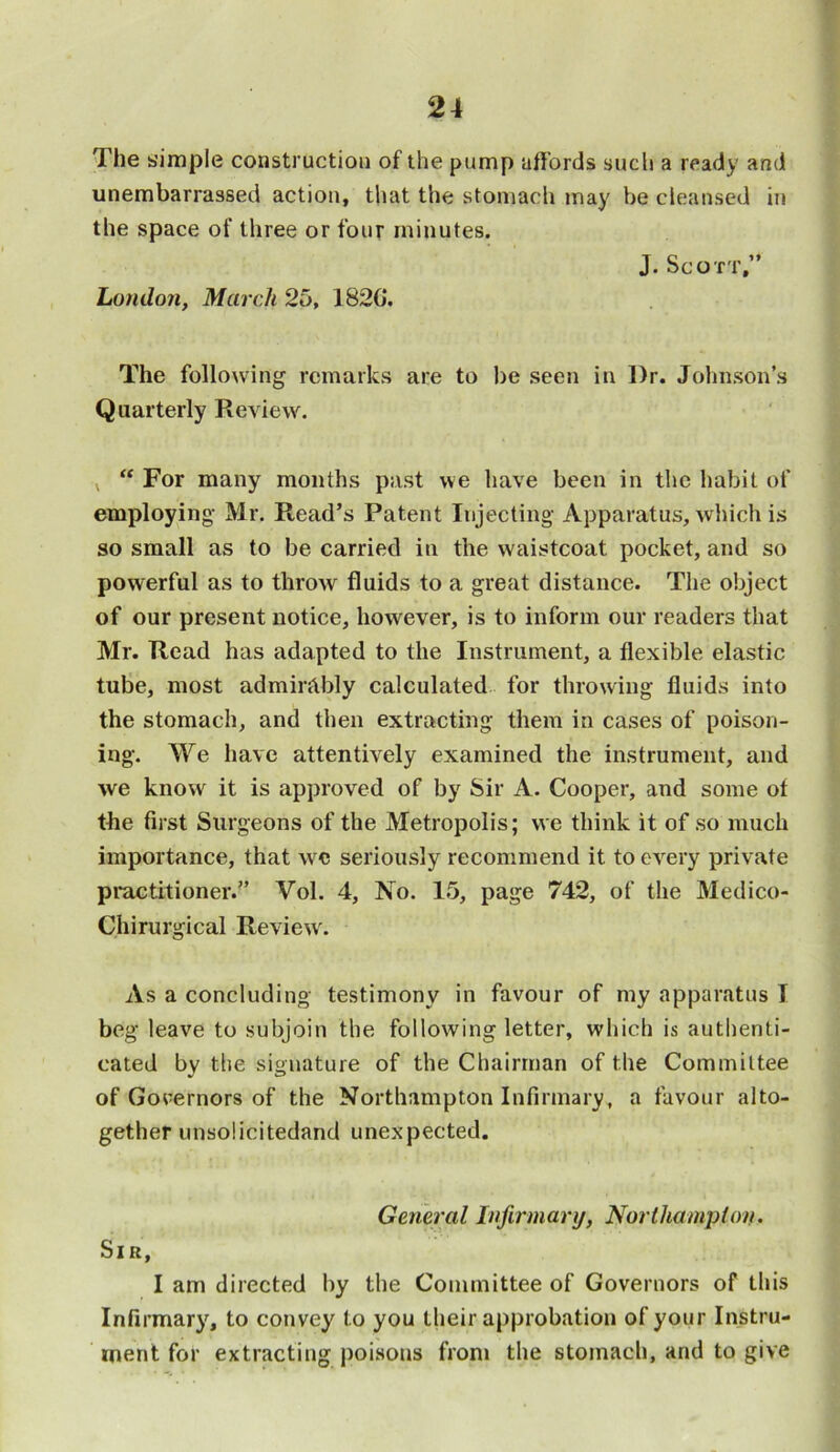The simple construction of the pump affords such a ready and unembarrassed action, that the stomach may be cleansed in the space of three or four minutes. J. Scott,” London, March 25, 1820*. The following remarks are to be seen in Dr. Johnson’s Quarterly Review. v “ For many months past we have been in the habit of employing Mr. Read’s Patent Injecting Apparatus, which is so small as to be carried in the waistcoat pocket, and so powerful as to throw fluids to a great distance. The object of our present notice, however, is to inform our readers that Mr. Read has adapted to the Instrument, a flexible elastic tube, most admirably calculated for throwing fluids into the stomach, and then extracting them in cases of poison- ing. We have attentively examined the instrument, and we know it is approved of by Sir A. Cooper, and some of the first Surgeons of the Metropolis; we think it of so much importance, that wc seriously recommend it to every private practitioner.” Vol. 4, No. 15, page 742, of the Medico- Chirurgical Review. As a concluding testimony in favour of my apparatus I beg leave to subjoin the following letter, which is authenti- cated by the signature of the Chairman of the Committee of Governors of the Northampton Infirmary, a favour alto- gether unsolicitedand unexpected. General Infirmary, Northampton. Sir, I am directed by the Committee of Governors of this Infirmary, to convey to you their approbation of your Instru- ment for extracting poisons from the stomach, and to give