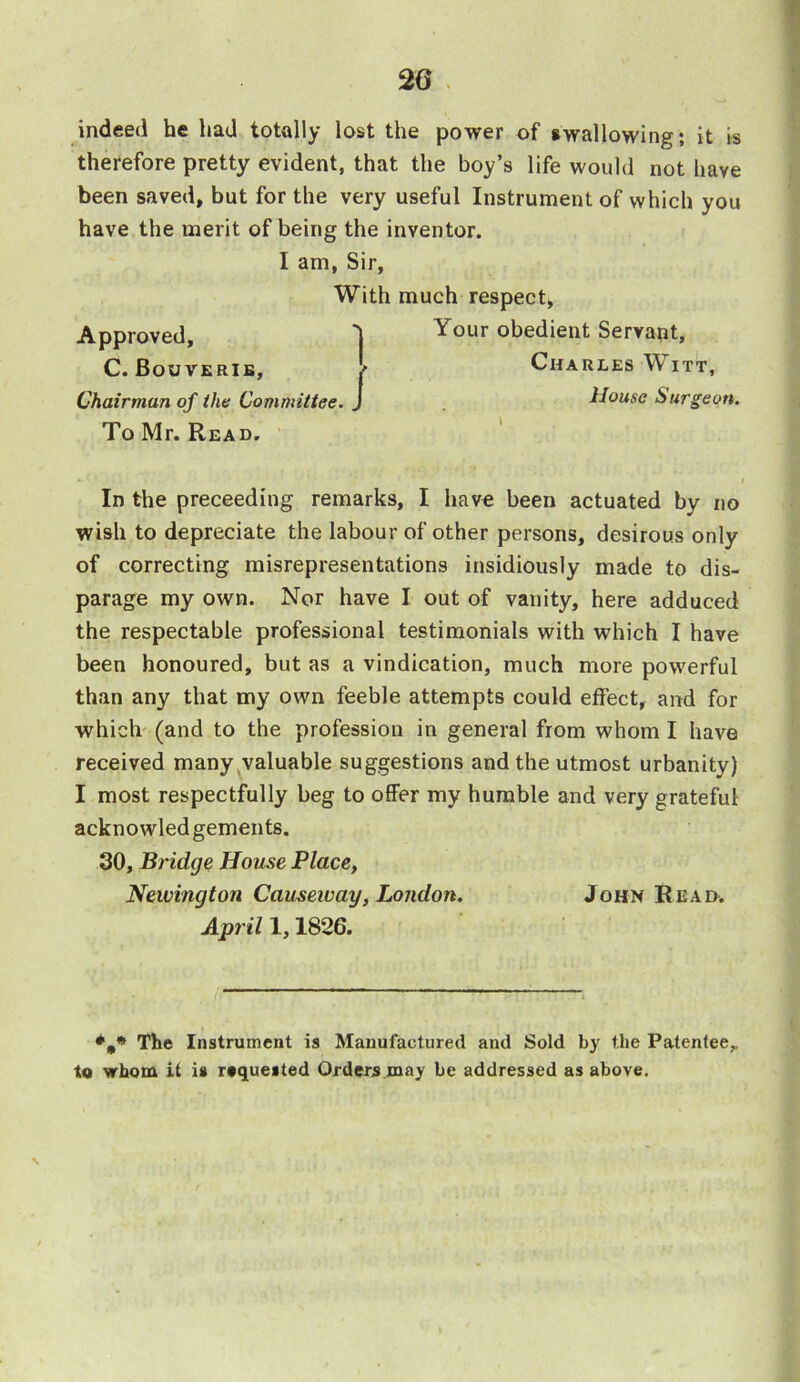 indeed he had totally lost the power of swallowing; it is therefore pretty evident, that the boy’s life would not have been saved, but for the very useful Instrument of which you have the merit of being the inventor. To Mr. Read. In the preceeding remarks, I have been actuated by no wish to depreciate the labour of other persons, desirous only of correcting misrepresentations insidiously made to dis- parage my own. Nor have I out of vanity, here adduced the respectable professional testimonials with which I have been honoured, but as a vindication, much more powerful than any that my own feeble attempts could effect, and for which (and to the profession in general from whom I have received many valuable suggestions and the utmost urbanity) I most respectfully beg to offer my humble and very grateful ackno wled gements. 30, Bridge House Place, Newington Causeway, London. John Read. The Instrument is Manufactured and Sold by the Patentee,, to whom it is requested Orders may be addressed as above. I am, Sir, With much respect, v Your obedient Servant, l Charles Witt, | House Surgeon. April 1,1826. N