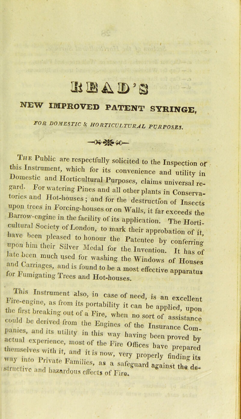 I NEW IMPROVED PATENT SYRINGE, FOll DOMESTIC^ HORTICULTURAL PURPOSES. 1 HE Public are respectfully solicited to the Inspection 01 his Instrument, which for its convenience and utility in omestic and Horticultural Purposes, claims universal re- f*. F“r Taterm? pi“es and all other plants in Conserva- tories and Hot-houses ; and for tile destruction of Insects upon trees in Forcing-houses or on Walls, it far exceeds the ari ow-engme the facility of its application. The Horti- cultural Society of London, to mark their approbation of have been pleased to honour the Patentee by conferring upon him their Silver Medal for the Invention! ^ hasf •> o been much used for washing the Windows of Houses and Carnages, and is found to be a most effective apparatus for l inn .gating Trees and Hot-houses. P Hus Instrument also, in case of need, is an excellent I ire-engine, as from its portability it can be applied unon the first breaking out of a Fire, when no sort of assistance could be derived from the Engines of the Insurance Com! ponies, anil its utility ,n this way having been proved bv themselves w'ithlt' TiUst  °*- ”*>■ -* PHvate structivc and Imsardou, effect, of Fire. 6 d-