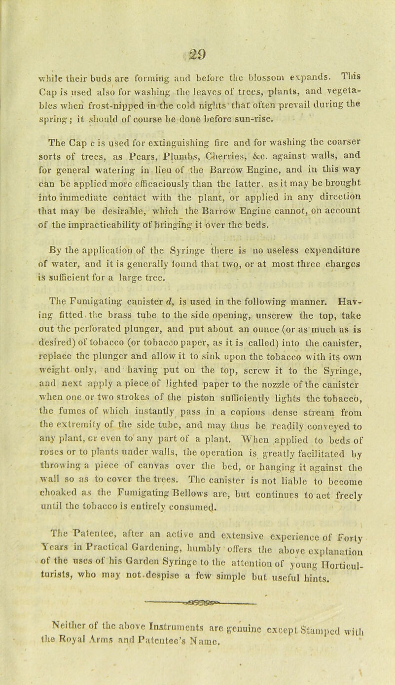while their buds are forming and before the blossom expands. This Cap is used also for washing the leaves of trees, plants, and vegeta- bles when frost-nipped in the cold nights that often prevail during the spring ; it should of course be done before sun-rise. The Cap c is used for extinguishing fire and for washing the coarser sorts of trees, as Pears, Plumbs, Cherries, &c. against walls, and for general watering in lieu of the Barrow Engine, and in this way can be applied more efficaciously than the latter, as it may be brought into immediate contact with the plant, or applied in any direction that may be desirable, which the Barrow Engine cannot, on account of the impracticability of bringing it over the beds. By the application of the Syringe there is no useless expenditure of water, and it is generally lound that two, or at most three charges is sufficient for a large tree. The Fumigating canister cl, is used in the following manner. Hav- ing fitted the brass tube to the side opening, unscrew the top, take out the perforated plunger, and put about an ounce (or as much as is desired) of tobacco (or tobacco paper, as it is called) into the canister, replace the plunger and allow it to sink upon the tobacco with its own weight only, and having put on the top, screw it to the Syringe, and next apply a piece of lighted paper to the nozzle of the canister when one or two strokes of the piston sufficiently lights the tobacco, the fumes of which instantly pass in a copious dense stream from the extremity of the side tube, and may thus be readily conveyed to any plant, cr even to any part of a plant. When applied to beds of roses or to plants under walls, the operation is greatly facilitated by throwing a piece of canvas over the bed, or hanging it against the wall so as to cover the trees. The canister is not liable to become choaked as the Fumigating Bellows are, but continues to act freely until the tobacco is entirely consumed. The Patentee, after an active and extensive experience of Forty Years in Practical Gardening, humbly offers the above explanation of the uses of his Garden Syringe to the attention of young Horticul- turists, who may not despise a few simple but useful hints. ■ =a^85»> Neither of the above Instruments are genuine except Stamped with the Royal Arms and Patentee’s Name.