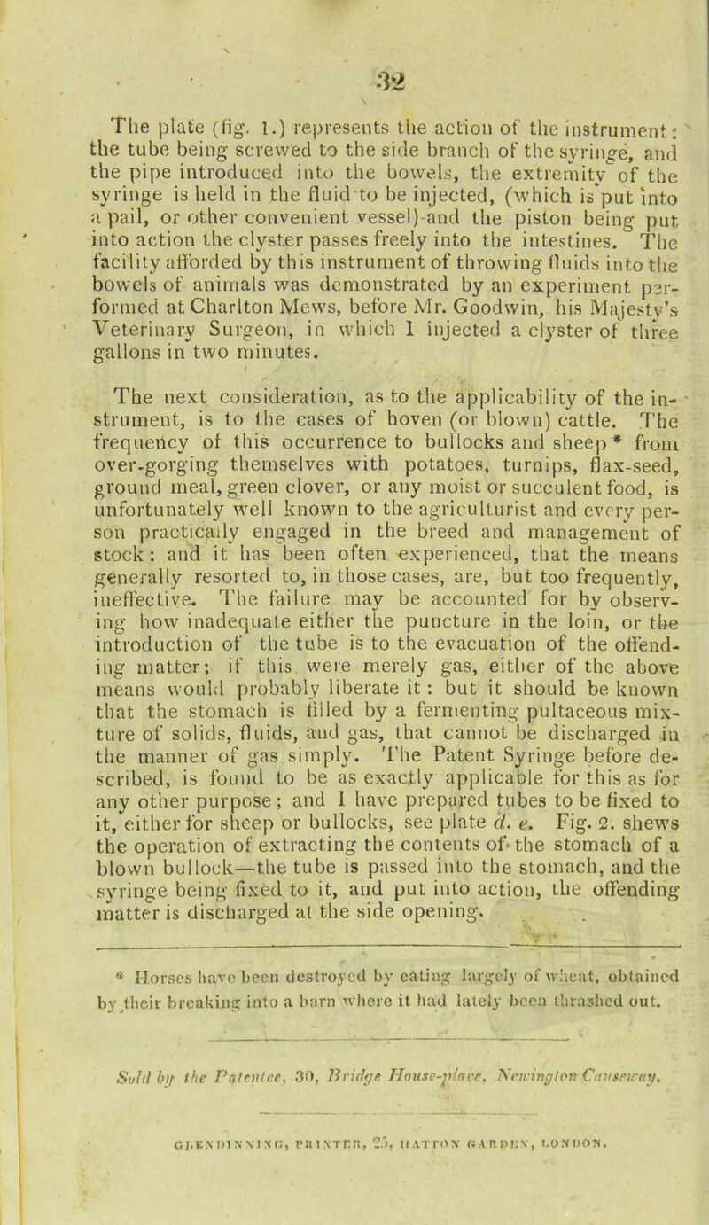 The plate (fig. i.) represents the action of' the instrument: the tube being screwed to the side branch of the syringe, and the pipe introduced into the bowels, the extremityof the syringe is held in the fluid to be injected, (which is’put into a pail, or other convenient vessel) and the piston being put into action the clyster passes freely into the intestines. The facility afforded by this instrument of throwing fluids into the bowels of animals was demonstrated by an experiment per- formed at Charlton Mews, before Mr. Goodwin, his Majesty’s Veterinary Surgeon, in which 1 injected a clyster of three gallons in two minutes. The next consideration, as to the applicability of the in- strument, is to the cases of hoven (or blown) cattle. The frequency of this occurrence to bullocks and sheep * from over.gorging themselves with potatoes, turnips, flax-seed, ground meal, green clover, or any moist or succulent food, is unfortunately well known to the agriculturist and every per- son practically engaged in the breed and management of stock: and it has been often experienced, that the means generally resorted to, in those cases, are, but too frequently, ineffective. The failure may be accounted for by observ- ing how inadequate either the puncture in the loin, or the introduction of the tube is to the evacuation of the offend- ing matter; if this were merely gas, either of the above means would probably liberate it: but it should be known that the stomach is tilled by a fermenting pultaceous mix- ture of solids, fluids, and gas, that cannot be discharged in the manner of gas simply. The Patent Syringe before de- scribed, is found to be as exactly applicable for this as for any other purpose ; and 1 have prepared tubes to be fixed to it, either for sheep or bullocks, see plate d. e. Fig. 2. shews the operation of extracting the contents of* the stomach of a blown bullock—the tube is passed into the stomach, and the syringe being fixed to it, and put into action, the offending matter is discharged at the side opening. * Horses have been destroyed by eating largely of wheat, obtained by their breaking into a barn where it had lately been thrashed out. Suhl hi/- the Patentee, 30, Bridge House-piacc, Newington Causeway. CJ.ENDINMN'G, PUINTCR, 2>, HATTON OARDtiX, LONDON.