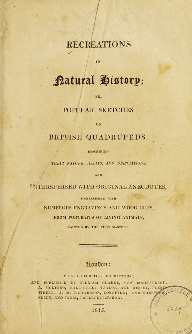 t RECREATIONS IN Natural Instorj); OK, POPULAR SKETCHES OF BRITISH QUADRUPEDS: DESCRIBING THEIR NATURE, HABITS, AND DISPOSITIONS, AND J INTERSPERSED WITH ORIGINAL ANECDOTES, EMBELLISHED WITH I NUMEROUS ENGRAVINGS AN1) WOOD CUTS, FROM PORTRAITS OF LIVING ANIMALS, FAINTED BY THE FIRST MASTERS. HoniJon: PRINTED FOR TIIE PROPRIETORS; AND PUBLISHED BY WILLIAM CLARKE, NEW BOND-STREET;