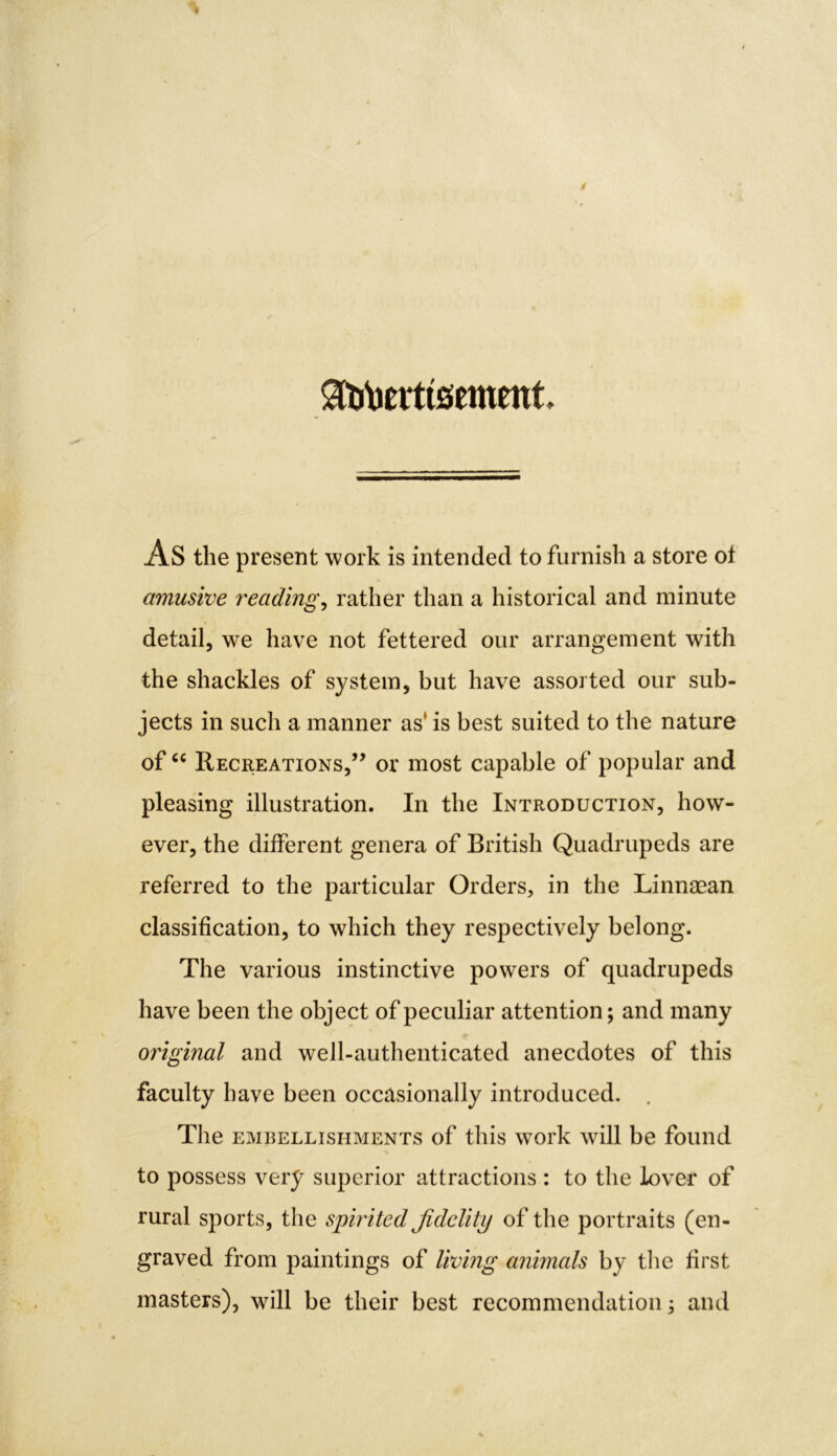 Sfotoerttsement AS the present work is intended to furnish a store ot amusive readings rather than a historical and minute detail, we have not fettered our arrangement with the shackles of system, but have assorted our sub- jects in such a manner as' is best suited to the nature of “ Recreations,” or most capable of popular and pleasing illustration. In the Introduction, how- ever, the different genera of British Quadrupeds are referred to the particular Orders, in the Linnaean classification, to which they respectively belong. The various instinctive powers of quadrupeds have been the object of peculiar attention; and many original and well-authenticated anecdotes of this faculty have been occasionally introduced. The embellishments of this work will be found to possess very superior attractions : to the lover of rural sports, the spirited fidelity of the portraits (en- graved from paintings of living animals by the first masters), will be their best recommendation; and