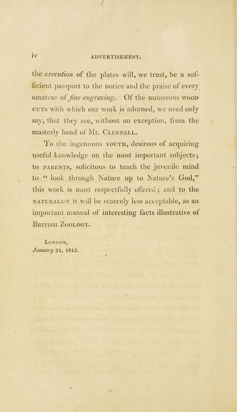 ADVERTISEMENT. the execution of the plates will, we trust, be a suf- ficient passport to the notice and the praise of every amateur of fine engraving. Of the numerous wood cuts with which our work is adorned, we need only say, that they are, without an exception, from the masterly hand of Mr. Clennell. To the ingenuous vouth, desirous of acquiring useful knowledge on the most important subjects; to parents, solicitous to teach the juvenile mind to “ look through Nature up to Nature’s God,” this work is most respectfully offered ; and to the naturaldt it will be scarcely less acceptable, as an important manual of interesting facts illustrative of British Zoology. London, January 31, 1815.