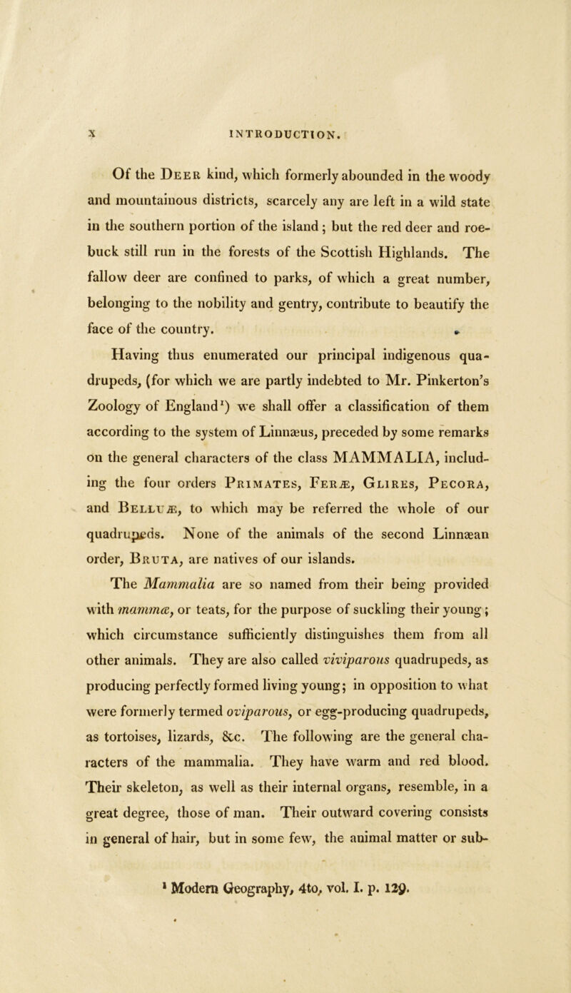 Of the Deer kind, which formerly abounded in the woody and mountainous districts, scarcely any are left in a wild state in the southern portion of the island; but the red deer and roe- buck still run in the forests of the Scottish Highlands. The fallow deer are confined to parks, of which a great number, belonging to the nobility and gentry, contribute to beautify the face of the country. » Having thus enumerated our principal indigenous qua- drupeds, (for which we are partly indebted to Mr. Pinkerton’s Zoology of England1) we shall offer a classification of them according to the system of Linnaeus, preceded by some remarks on the general characters of the class MAMMALIA, includ- ing the four orders Primates, Fee.®, Glires, Pecora, and Bellu^e, to which may be referred the whole of our quadrupeds. None of the animals of the second Linnaean order, Bruta, are natives of our islands. The Mammalia are so named from their being provided with mamma, or teats, for the purpose of suckling their young; which circumstance sufficiently distinguishes them from all other animals. They are also called 'viviparous quadrupeds, as producing perfectly formed living young; in opposition to what were formerly termed oviparous, or egg-producing quadrupeds, as tortoises, lizards, &c. The following are the general cha- racters of the mammalia. They have warm and red blood. Their skeleton, as well as their internal organs, resemble, in a great degree, those of man. Their outward covering consists in general of hair, but in some few, the animal matter or sub- 1 Modern Geography, 4to, vol. I. p. I2y.