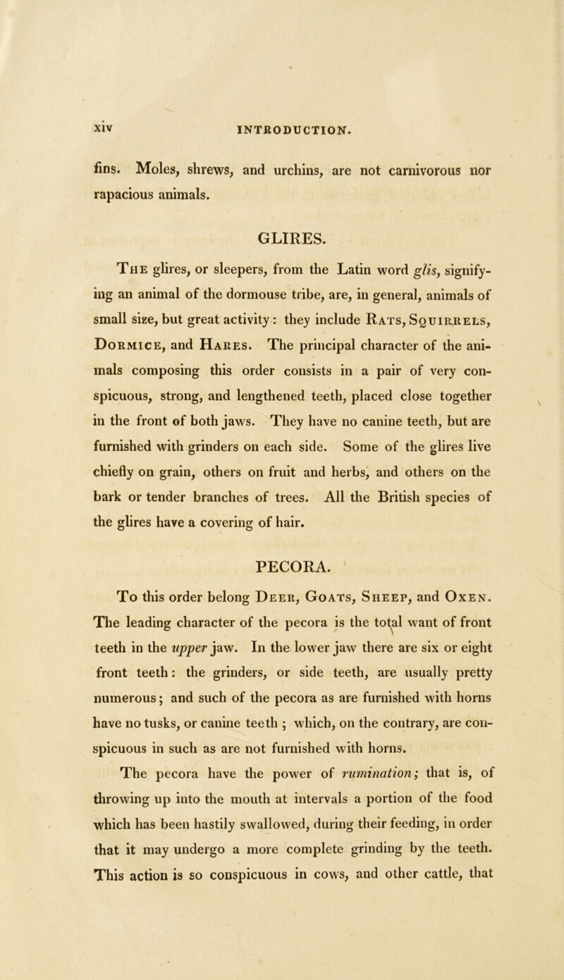 fins. Moles, shrews, and urchins, are not carnivorous nor rapacious animals. GLIRES. The glires, or sleepers, from the Latin word glis, signify- ing an animal of the dormouse tribe, are, in general, animals of small size, but great activity: they include Rats, Squirrels, Dormice, and Hares. The principal character of the ani- mals composing this order consists in a pair of very con- spicuous, strong, and lengthened teeth, placed close together in the front of both jaws. They have no canine teeth, but are furnished with grinders on each side. Some of the glires live chiefly on grain, others on fruit and herbs, and others on the bark or tender branches of trees. All the British species of the glires have a covering of hair. PECORA. ' To this order belong Deer, Goats, Sheep, and Oxen. The leading character of the pecora is the total want of front teeth in the upper jaw. In the lower jaw there are six or eight front teeth: the grinders, or side teeth, are usually pretty numerous; and such of the pecora as are furnished with horns have no tusks, or canine teeth ; which, on the contrary, are con- spicuous in such as are not furnished with horns. The pecora have the power of rumination; that is, of throwing up into the mouth at intervals a portion of the food which has been hastily swallowed, during their feeding, in order that it may undergo a more complete grinding by the teeth. This action is so conspicuous in cows, and other cattle, that
