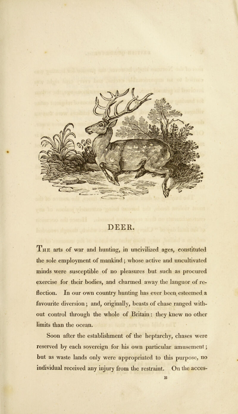 DEER. The arts of war and hunting, in uncivilized ages, constituted the sole employment of mankind; whose active and uncultivated minds were susceptible of no pleasures but such as procured exercise for their bodies, and charmed away the languor of re- flection. In our own country hunting has ever been esteemed a favourite diversion; and, originally, beasts of chase ranged with- out control through the whole of Britain: they knew no other limits than the ocean. Soon after the establishment of the heptarchy, chases were reserved by each sovereign for his own particular amusement; but as waste lands only were appropriated to this purpose, no individual received any injury from the restraint. On the acces- B