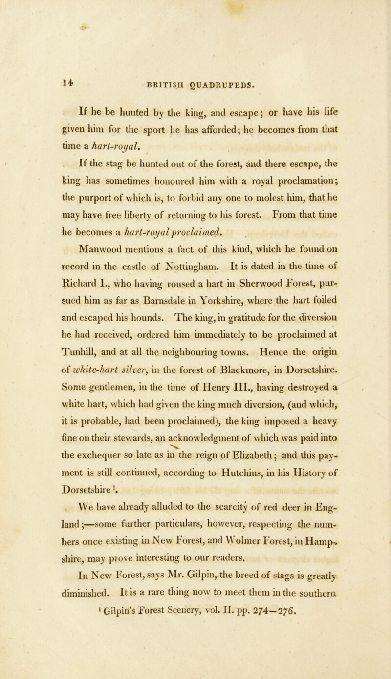 If he be hunted by the king, and escape; or have his life given him for the sport he has afforded; he becomes from that time a hart-royal. If the stag be hunted out of the forest, and there escape, the king has sometimes honoured him with a royal proclamation; the purport of which is, to forbid any one to molest him, that he may have free liberty of returning to his forest. From that time he becomes a hart-royal proclaimed. Manwood mentions a fact of this kind, which he found on record in the castle of Nottingham. It is dated in the time of Richard I., who having roused a hart in Sherwood Forest, pur- sued him as far as Barnsdale in Yorkshire, where the hart foiled and escaped his hounds. The king, in gratitude for the diversion he had received, ordered him immediately to be proclaimed at Tunhill, and at all the neighbouring towns. Hence the origin of zi'hite-hart silver, in the forest of Blackmore, in Dorsetshire. Some gentlemen, in the time of Henry III., having destroyed a i white hart, which had given the king much diversion, (and which, it is probable, had been proclaimed), the king imposed a heavy line on their stewards, an acknowledgment of which was paid into N. the exchequer so late as in the reign of Elizabeth; and this pay- ment is still continued, according to Hutchins, in his History of Dorsetshire l. We have already alluded to the scarcity of red deer in Eng- land ;—some further particulars, however, respecting the num- bers once existing in New Forest, and Wolmer Forest, in Hamp^ shire, may prove interesting to our readers. In New Forest, says Mr. Gilpin, the breed of stags is greatly diminished. It is a rare thing now to meet them in the southern 1 Gilpin’s Forest Scenery, vol. II. pp. 274—2f6.