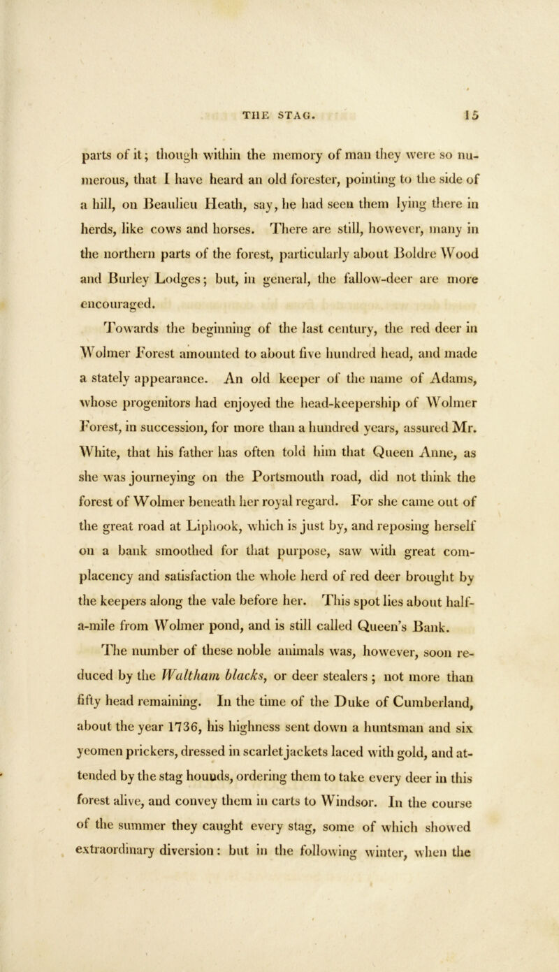 parts of it; though within the memory of man they were so nu- merous, that I have heard an old forester, pointing to the side of a hill, on Beaulieu Heath, say, he had seen them lying there in herds, like cows and horses. There are still, however, many in the northern parts of the forest, particularly about Boldre Wood and Burley Lodges; but, in general, the fallow-deer are more encouraged. Towards the beginning of the last century, the red deer in Wolmer Forest amounted to about five hundred head, and made a stately appearance. An old keeper of the name of Adams, whose progenitors had enjoyed the head-keepership of Wolmer Forest, in succession, for more than a hundred years, assured Mr. White, that his father has often told him that Queen Anne, as she was journeying on the Portsmouth road, did not think the forest of Wolmer beneath her royal regard. For she came out of the great road at Liphook, which is just by, and reposing herself on a bank smoothed for that purpose, saw with great com- placency and satisfaction the whole herd of red deer brought by the keepers along the vale before her. This spot lies about half- a-mile from Wolmer pond, and is still called Queen’s Bank. The number of these noble animals was, however, soon re- duced by the Waltham blacks, or deer stealers ; not more than fifty head remaining. In the time of the Duke of Cumberland, about the year 1736, his highness sent down a huntsman and six yeomen prickers, dressed in scarlet jackets laced with gold, and at- tended by the stag hounds, ordering them to take every deer in this forest alive, and convey them in carts to Windsor. In the course of the summer they caught every stag, some of which showed extraordinary diversion: but in the following winter, when the