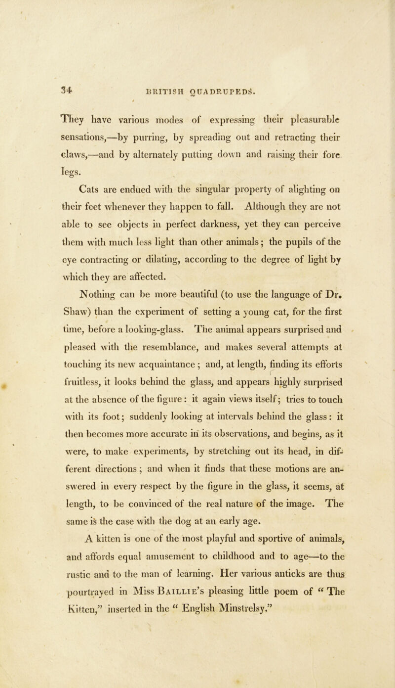 They have various modes of expressing their pleasurable sensations,—by purring, by spreading out and retracting their claws,—and by alternately putting down and raising their fore legs. © Cats are endued with the singular property of alighting on their feet whenever they happen to fall. Although they are not able to see objects in perfect darkness, yet they can perceive them with much less light than other animals; the pupils of the eye contracting or dilating, according to the degree of light by which they are affected. Nothing can be more beautiful (to use the language of Dr. Shaw) than the experiment of setting a young cat, for the first time, before a looking-glass. The animal appears surprised and pleased with the resemblance, and makes several attempts at touching its new acquaintance ; and, at length, finding its efforts C fruitless, it looks behind the glass, and appears highly surprised at the absence of the figure : it again views itself; tries to touch with its foot; suddenly looking at intervals behind the glass: it then becomes more accurate in its observations, and begins, as it were, to make experiments, by stretching out its head, in dif- ferent directions; and when it finds that these motions are an- swered in every respect by the figure in the glass, it seems, at length, to be convinced of the real nature of the image. The same \'s the case with the dog at an early age. A kitten is one of the most playful and sportive of animals, and affords equal amusement to childhood and to age—to the rustic and to the man of learning. Her various anticks are thus pourtrayed in Miss Baillie’s pleasing little poem of “ The Kitten,” inserted in the “ English Minstrelsy.”