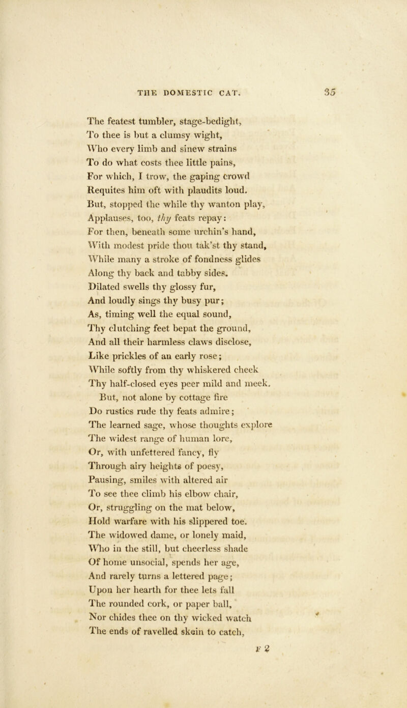 The featest tumbler, stage-bedight, To thee is but a clumsy wight, Who every limb and sinew strains To do what costs thee little pains. For which, I trow, the gaping crowd Requites him oft with plaudits loud. But, stopped the while thy wanton play. Applauses, too, thy feats repay: For then, beneath some urchin’s hand. With modest pride thou tak’st thy stand. While many a stroke of fondness glides Along thy back and tabby sides. Dilated swells thy glossy fur, And loudly sings thy busy pur; As, timing well the equal sound. Thy clutching feet bepat the ground. And all their harmless claws disclose. Like prickles of an early rose; While softly from thy whiskered cheek Thy half-closed eyes peer mild and meek. But, not alone by cottage fire Do rustics rude thy feats admire; The learned sage, whose thoughts explore 'The widest range of human lore. Or, with unfettered fancy, fly Through airy heights of poesy, Pausing, smiles with altered air To see thee climb his elbow chair. Or, struggling on the mat below. Hold warfare with his slippered toe. The widowed dame, or lonely maid, Who in the still, but cheerless shade Of home unsocial, spends her age. And rarely turns a lettered page; Upon her hearth for thee lets fall The rounded cork, or paper ball. Nor chides thee on thy wicked watch The ends of ravelled skein to catch. * 2