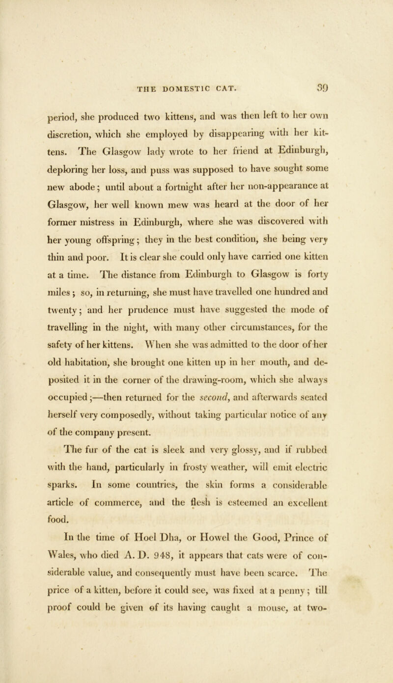 period, she produced two kittens, and was then left to her own discretion, which she employed by disappearing with her kit- tens. The Glasgow lady wrote to her friend at Edinburgh, deploring her loss, and puss was supposed to have sought some / new abode; until about a fortnight after her non-appearance at Glasgow, her well known mew was heard at the door of her former mistress in Edinburgh, where she was discovered with her young offspring; they in the best condition, she being very thin and poor. It is clear she could only have carried one kitten at a time. The distance from Edinburgh to Glasgow is forty miles ; so, in returning, she must have travelled one hundred and twenty; and her prudence must have suggested the mode of travelling in the night, with many other circumstances, for the safety of her kittens. When she was admitted to the door of her old habitation, she brought one kitten up in her mouth, and de- posited it in the corner of the drawing-room, which she always occupied ;—then returned for the second, and afterwards seated herself \ery composedly, without taking particular notice of any of the company present. The fur of the cat is sleek and very glossy, and if rubbed with the hand, particularly in frosty weather, will emit electric sparks. In some countries, the skin forms a considerable article of commerce, and the flesh is esteemed an excellent * • food. In the time of Hoel Dha, or Howel the Good, Prince of Wales, who died A. D. 948, it appears that cats were of con- siderable value, and consequently must have been scarce. The price of a kitten, before it could see, was fixed at a penny; till proof could be given of its having caught a mouse, at two-