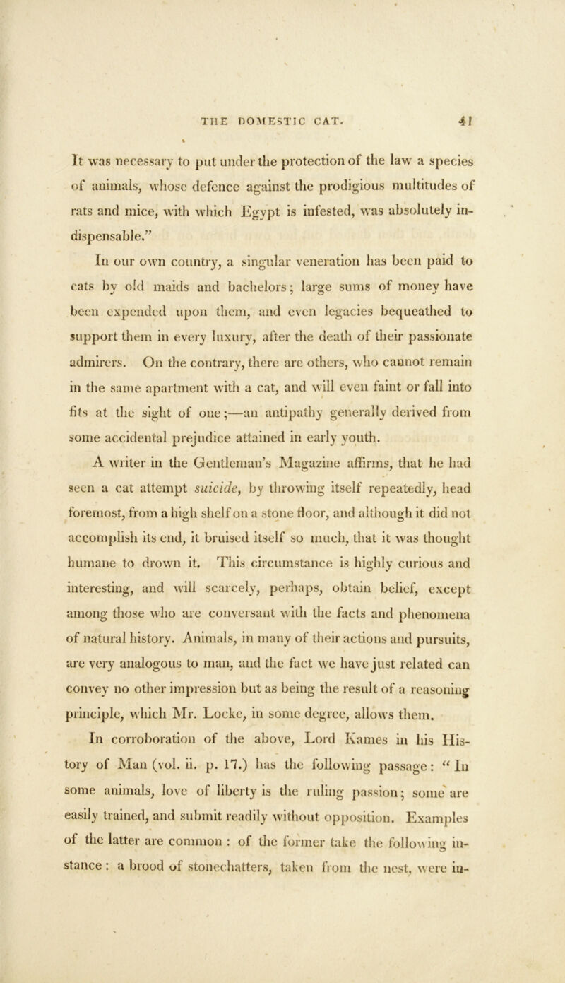 It was necessary to put under the protection of the law a species of animals, whose defence against the prodigious multitudes of rats and mice, with which Egypt is infested, was absolutely in- dispensable.” In our own country, a singular veneration has been paid to cats by old maids and bachelors; large sums of money have been expended upon them, and even legacies bequeathed to support them in every luxury, after the death of their passionate admirers. On the contrary, there are others, who cannot remain in the same apartment with a cat, and will even faint or fall into fits at the sight of one;—an antipathy generally derived from some accidental prejudice attained in early youth. A writer in the Gentleman’s Magazine affirms, that he had seen a cat attempt suicide, by throwing itself repeatedly, head foremost, from a high shelf on a stone floor, and although it did not accomplish its end, it bruised itself so much, that it was thought humane to drown it. This circumstance is highly curious and interesting, and will scarcely, perhaps, obtain belief, except among those who are conversant with the facts and phenomena of natural history. Animals, in many of their actions and pursuits, are very analogous to man, and the fact we have just related can convey no other impression but as being the result of a reasoning principle, which Mr. Locke, in some degree, allows them. In corroboration of the above, Lord Karnes in his His- tory of Man (vol. ii. p. 11.) has the following passage: “ In some animals, love of liberty is the ruling passion; some are easily trained, and submit readily without opposition. Examples of the latter are common : of the former take the following in- stance : a brood ol stonechatters, taken from the nest, were m-