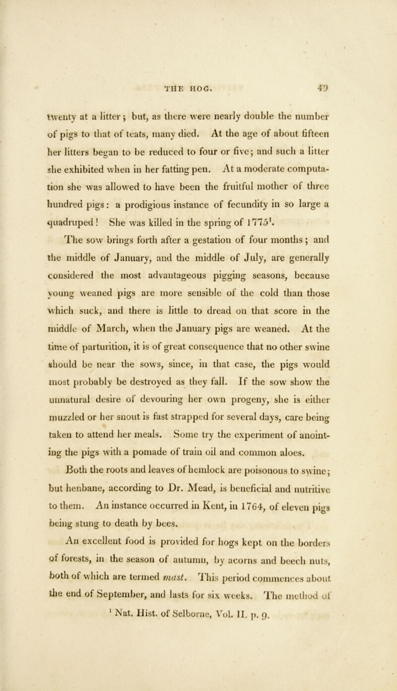 twenty at a litter; but, as there were nearly double the number of pigs to that of teats, many died* At the age of about fifteen her litters began to be reduced to four or five; and such a litter she exhibited when in her fatting pen. At a moderate computa- tion she was allowed to have been the fruitful mother of three hundred pigs: a prodigious instance of fecundity in so large a quadruped ! She was killed in the spring of 17751. The sow brings forth after a gestation of four months; and the middle of January, and the middle of July, are generally considered the most advantageous pigging seasons, because young weaned pigs are more sensible of the cold than those which suck, and there is little to dread on that score in the middle of March, when the January pigs are weaned. At the time of parturition, it is of great consequence that no other swine should be near the sowrs, since, in that case, the pigs would most probably be destroyed as they fall. If the sow showr the unnatural desire of devouring her own progeny, she is either muzzled or her snout is fast strapped for several days, care being taken to attend her meals. Some try the experiment of anoint- ing the pigs with a pomade of train oil and common aloes. Both the roots and leaves of hemlock are poisonous to swine; but henbane, according to Dr. Mead, is beneficial and nutritive to them. An instance occurred in Kent, in 1764, of eleven pigs being stung to death by bees. An excellent food is provided for hogs kept on the borders of forests, in the season of autumn, by acorns and beech nuts, both of which are termed mast, i his period commences about the end of September, and lasts for six weeks. The method oi 1 Nat. Hist, of Selborne, Vol. II. p. 9.