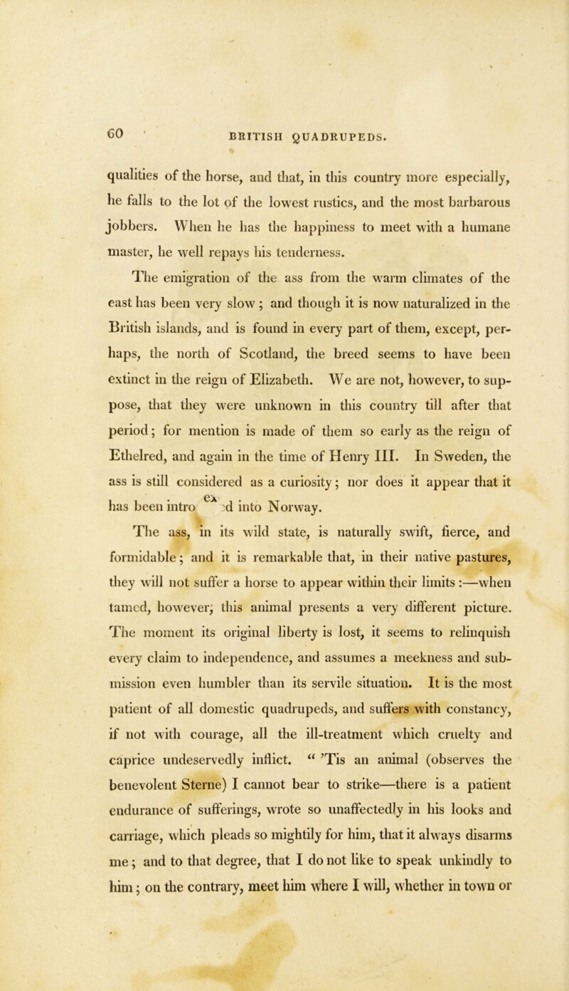 qualities of the horse, and that, in this country more especially, he falls to the lot of the lowest rustics, and the most barbarous jobbers. When he has the happiness to meet with a humane master, he well repays his tenderness. The emigration of the ass from the warm climates of the east has been very slow ; and though it is now naturalized in the British islands, and is found in every part of them, except, per- haps, the north of Scotland, the breed seems to have been extinct in the reign of Elizabeth. We are not, however, to sup- pose, that they were unknown in this country till after that period; for mention is made of them so early as the reign of Ethelred, and again in the time of Henry III. In Sweden, the ass is still considered as a curiosity; nor does it appear that it ex has been intro :d into Norway. The ass, in its wild state, is naturally swift, fierce, and formidable; and it is remarkable that, in their native pastures, they will not suffer a horse to appear within their limits :—when tamed, however; this animal presents a very different picture. The moment its original liberty is lost, it seems to relinquish every claim to independence, and assumes a meekness and sub- mission even humbler than its servile situation. It is the most patient of all domestic quadrupeds, and suffers with constancy, if not with courage, all the ill-treatment which cruelty and caprice undeservedly inflict. “ ’Tis an animal (observes the benevolent Sterne) I cannot bear to strike—there is a patient endurance of sufferings, wrote so unaffectedly in his looks and carriage, which pleads so mightily for him, that it always disarms me; and to that degree, that I do not like to speak unkindly to him; on the contrary, meet him where I will, whether in town or