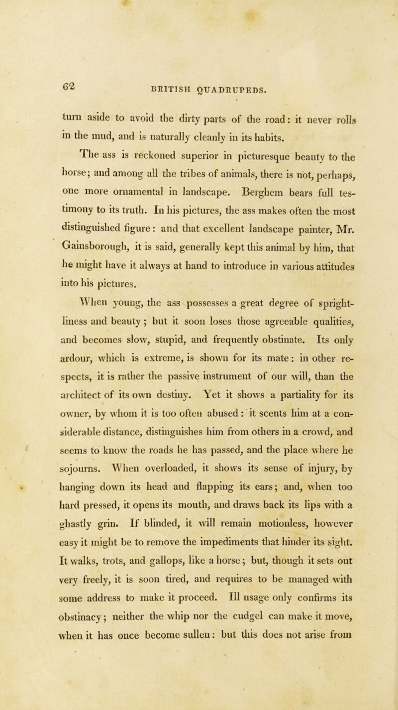 turn aside to avoid the dirty parts of the road: it never rolls in the mud, and is naturally cleanly in its habits. The ass is reckoned superior in picturesque beauty to the horse; and among all the tribes of animals, there is not, perhaps, one more ornamental in landscape. Berghem bears full tes- timony to its truth. In his pictures, the ass makes often the most distinguished figure: and that excellent landscape painter, Mr. Gainsborough, it is said, generally kept this animal by him, that he might have it always at hand to introduce in various attitudes into his pictures. When young, the ass possesses a great degree of spright- liness and beauty ; but it soon loses those agreeable qualities, and becomes slow, stupid, and frequently obstinate. Its only ardour, which is extreme, is shown for its mate: in other re- spects, it is rather the passive instrument of our will, than the architect of its own destiny. Yet it shows a partiality for its owner, by whom it is too often abused: it scents him at a con- siderable distance, distinguishes him from others in a crowd, and seems to know the roads he has passed, and the place where he sojourns. When overloaded, it shows its sense of injury, by hanging down its head and flapping its ears; and, when too hard pressed, it opens its mouth, and draws back its lips with a ghastly grin. If blinded, it will remain motionless, however easy it might be to remove the impediments that hinder its sight. It walks, trots, and gallops, like a horse; but, though it sets out very freely, it is soon tired, and requires to be managed with some address to make it proceed. Ill usage only confirms its obstinacy; neither the whip nor the cudgel can make it move, when it has once become sullen: but this does not arise from