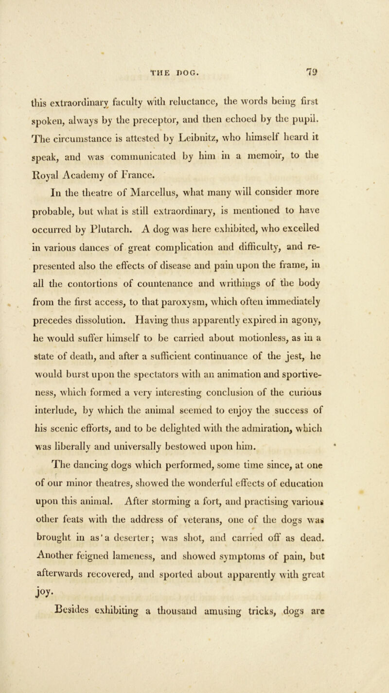 this extraordinary faculty with reluctance, the words being first spoken, always by the preceptor, and then echoed by the pupil. The circumstance is attested by Leibnitz, who himself heard it speak, and was communicated by him in a memoir, to the Royal Academy of France. In the theatre of Marcellus, what many will consider more probable, but what is still extraordinary, is mentioned to have occurred by Plutarch. A dog was here exhibited, who excelled in various dances of great complication and difficulty, and re- presented also the effects of disease and pain upon the frame, in all the contortions of countenance and writhings of the body from the first access, to that paroxysm, which often immediately precedes dissolution. Having thus apparently expired in agony, he would suffer himself to be carried about motionless, as in a state of death, and after a sufficient continuance of the jest, he would burst upon the spectators with an animation and sportive- ness, which formed a very interesting conclusion of the curious interlude, by which the animal seemed to enjoy the success of his scenic efforts, and to be delighted with the admiration, which was liberally and universally bestowed upon him. The dancing dogs which performed, some time since, at one ( of our minor theatres, showed the wonderful effects of education upon this animal. After storming a fort, and practising various other feats with the address of veterans, one of the dogs w as brought in as'a deserter; was shot, and carried oft as dead. Another feigned lameness, and showed symptoms of pain, but afterwards recovered, and sported about apparently with great j°y- Besides exhibiting a thousand amusing tricks, dogs are
