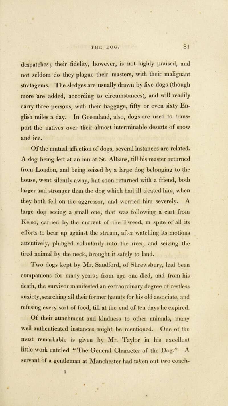 despatches; their fidelity, however, is not highly praised, and not seldom do they plague their masters, with their malignant stratagems. The sledges are usually drawn by five dogs (though more are added, according to circumstances), and will readily carry three persons, with their baggage, fifty or even sixty En- glish miles a day. In Greenland, also, dogs are used to trans- port the natives over their almost interminable deserts of snow and ice. Of the mutual affection of dogs, several instances are related. A dog being left at an inn at St. Albans, till his master returned from London, and being seized by a large dog belonging to the house, went silently away, but soon returned with a friend, both larger and stronger than the dog which had ill treated him, when they both fell on the aggressor, and worried him severely. A large dog seeing a small one, that was following a cart from Kelso, carried by the current of the Tweed, in spite of all its efforts to bear up against the stream, after watching its motions attentively, plunged voluntarily into the river, and seizing the tired animal by the neck, brought it safely to land. Two dogs kept by Mr. Sandford, of Shrewsbury, had been companions for many years; from age one died, and from his death, the survivor manifested an extraordinary degree of restless anxiety, searching all their former haunts for his old associate, and refusing every sort of food, till at the end of ten days he expired. Of their attachment and kindness to other animals, many well authenticated instances might be mentioned. One of the most remarkable is given by Mr. Taylor in his excellent little work entitled aThe General Character of the Dog.’’ A servant of a gentleman at Manchester had taken out two coach- 1 ✓