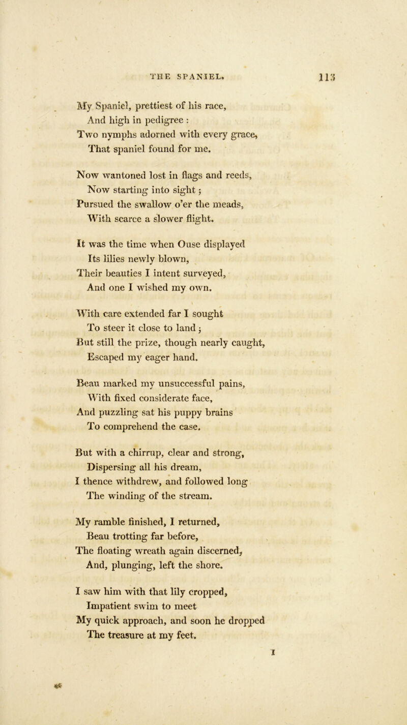 My Spaniel, prettiest of his race, And high in pedigree : Two nymphs adorned with every grace. That spaniel found for me. Now wantoned lost in flags and reeds, Now starting into sight j Pursued the swallow o’er the meads, With scarce a slower flight. It was the time when Ouse displayed Its lilies newly blown, Their beauties I intent surveyed. And one I wished my own. i With care extended far I sought To steer it close to land 3 But still the prize, though nearly caught, Escaped my eager hand. Beau marked my unsuccessful pains. With fixed considerate face. And puzzling sat his puppy brains To comprehend the case. But with a chirrup, clear and strong, Dispersing all his dream, I thence withdrew, and followed long The winding of the stream. My ramble finished, I returned. Beau trotting far before. The floating wreath again discerned, And, plunging, left the shore. I saw him with that lily cropped, Impatient swim to meet My quick approach, and soon he dropped The treasure at my feet. I