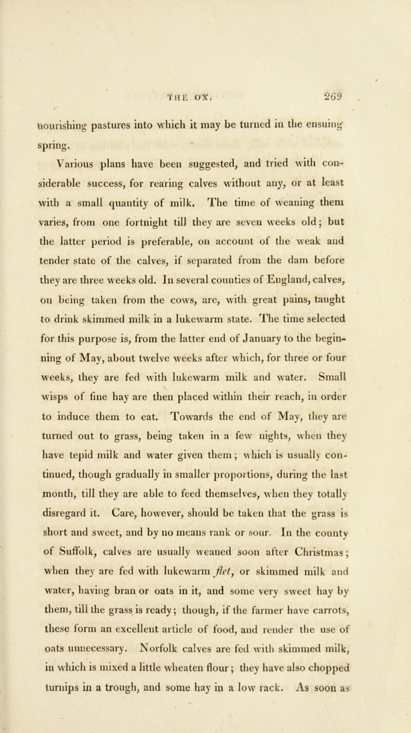 nourishing pastures into which it may be turned in the ensuing spring. Various plans have been suggested, and tried with con- siderable success, for rearing calves without any, or at least with a small quantity of milk. The time of weaning them varies, from one fortnight till they are seven weeks old; but the latter period is preferable, on account of the weak and tender state of the calves, if separated from the dam before they are three weeks old. In several counties of England, calves, on being taken from the cows, are, with great pains, taught to drink skimmed milk in a lukewarm state. The time selected for this purpose is, from the latter end of January to the begin- ning of May, about twelve weeks after which, for three or four weeks, they are fed with lukewarm milk and water. Small wisps of fine hay are then placed within their reach, in order to induce them to eat. Towards the end of May, they are turned out to grass, being taken in a few nights, when they have tepid milk and water given them; which is usually con- tinued, though gradually in smaller proportions, during the last month, till they are able to feed themselves, when they totally disregard it. Care, however, should be taken that the grass is short and sweet, and by no means rank or sour. In the county of Suffolk, calves are usually weaned soon after Christmas; when they are fed with lukewarm jiet, or skimmed milk and water, having bran or oats in it, and some very sweet hay by them, tili the grass is ready; though, if the farmer have carrots, these form an excellent article of food, and render the use of oats unnecessary. Norfolk calves are fed with skimmed milk, in which is mixed a little wheaten flour; they have also chopped turnips in a trough, and some hay in a low rack. As soon as