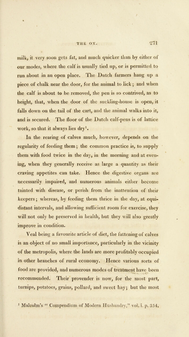 « milk, it very soon gets fat, and much quicker than by either of our modes, where the calf is usually lied up, or is permitted to run about in an open place. The Dutch farmers hang up a piece of chalk near the door, for the animal to lick; and when the calf is about to be removed, the pen is so contrived, as to height, that, when the door of the suckling-house is open, it falls down on the tail of the cart, and the animal walks into it, and is secured. The floor of the Dutch calf-pens is of lattice work, so that it always lies dry1. In the rearing of calves much, however, depends on the regularity of feeding them; the common practice is, to supply them with food twice in the day, in the morning and at even- ing, when they generally receive as large a quantity as their craving appetites can take. Hence the digestive organs are necessarily impaired, and numerous animals either become tainted with disease, or perish from the inattention of their keepers; whereas, by feeding them thrice in the day, at equi- distant intervals, and allowing sufficient room for exercise, they will not only be preserved in health, but they will also greatly improve in condition. Veal being a favourite article of diet, the fattening of calves is an object of no small importance, particularly in the vicinity of the metropolis, where the lands are more profitably occupied in other branches of rural economy. Hence various sorts of food are provided, and numerous modes of treatment have been recommended. Their provender is now, for the most part, turnips, potatoes, grains, pollard, and sweet hay; but the most J Malcolm’s “ Compendium of Modern Husbandry,” vol. i. p. 354.