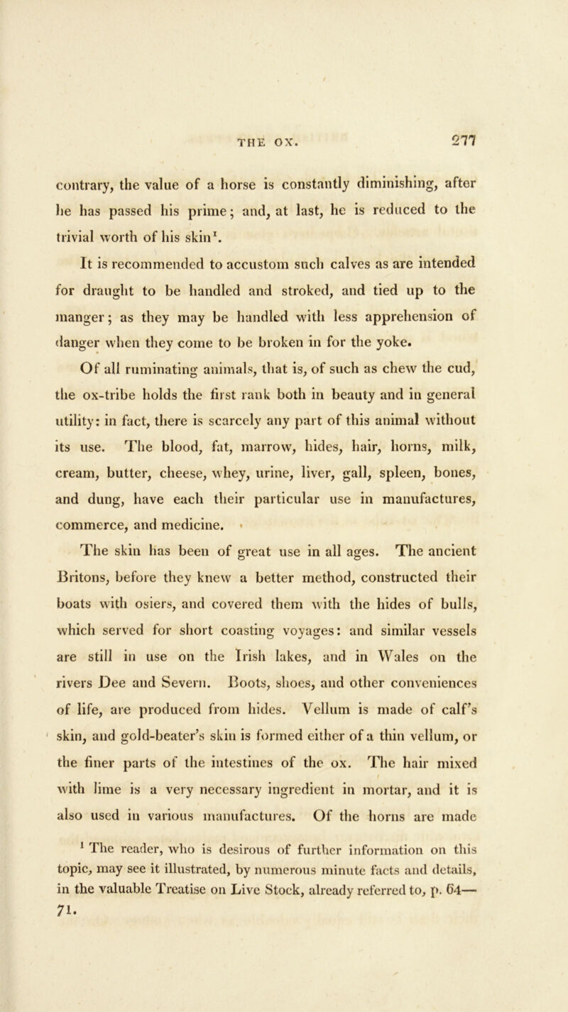 211 contrary, the value of a horse is constantly diminishing, after he has passed his prime; and, at last, he is reduced to the trivial worth of his skin1. It is recommended to accustom such calves as are intended for draught to be handled and stroked, and tied up to the manger; as they may be handled with less apprehension of danger when they come to be broken in for the yoke. Of all ruminating animals, that is, of such as chew' the cud, the ox-tribe holds the first rank both in beauty and in general utility: in fact, there is scarcely any part of this animal without its use. The blood, fat, marrowr, hides, hair, horns, milk, cream, butter, cheese, whey, urine, liver, gall, spleen, bones, and dung, have each their particular use in manufactures, commerce, and medicine. The skin has been of great use in all ages. The ancient Britons, before they knew a better method, constructed their boats with osiers, and covered them with the hides of bulls, which served for short coasting voyages: and similar vessels are still in use on the Irish lakes, and in Wales on the rivers Dee and Severn. Boots, shoes, and other conveniences of life, are produced from hides. Vellum is made of calf’s skin, and gold-beater’s skin is formed either of a thin vellum, or the finer parts of the intestines of the ox. The hair mixed I with lime is a very necessary ingredient in mortar, and it is also used in various manufactures. Of the horns are made 1 The reader, who is desirous of further information on this topic, may see it illustrated, by numerous minute facts and details, in the valuable Treatise on Live Stock, already referred to, p. G4— 71.
