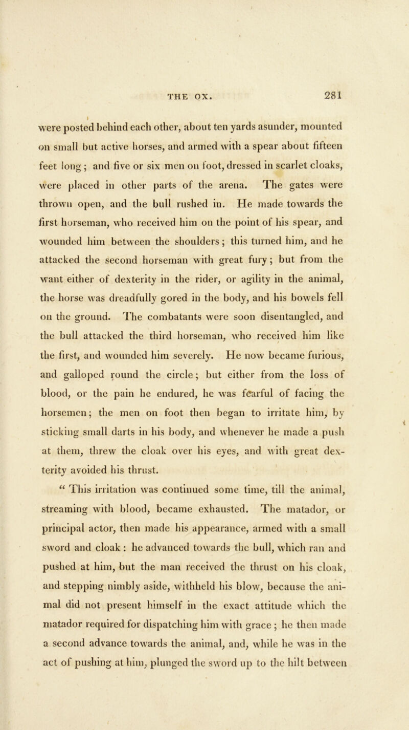 were posted behind each other, about ten yards asunder, mounted on small but active horses, and armed with a spear about fifteen feet long ; and five or six men on loot, dressed in scarlet cloaks, were placed in other parts of the arena. The gates were thrown open, and the bull rushed in. He made towards the first horseman, who received him on the point of his spear, and wounded him between the shoulders; this turned him, and he attacked the second horseman with great fury; but from the want either of dexterity in the rider, or agility in the animal, the horse was dreadfully gored in the body, and his bowels fell on the ground. The combatants were soon disentangled, and the bull attacked the third horseman, who received him like the first, and wounded him severely. He now became furious, and galloped round the circle; but either from the loss of blood, or the pain he endured, he was fearful of facing the horsemen; the men on foot then began to irritate him, by sticking small darts in his body, and whenever he made a push at them, threw the cloak over his eyes, and with great dex- terity avoided his thrust. “ This irritation was continued some time, till the animal, streaming with blood, became exhausted. The matador, or principal actor, then made his appearance, armed with a small sword and cloak : he advanced towards the bull, which ran and pushed at him, but the man received the thrust on his cloak, and stepping nimbly aside, withheld his blow, because the ani- mal did not present himself in the exact attitude which the matador required for dispatching him with grace ; he then made a second advance towards the animal, and, while he was in the act of pushing at him, plunged the sword up to the hilt between