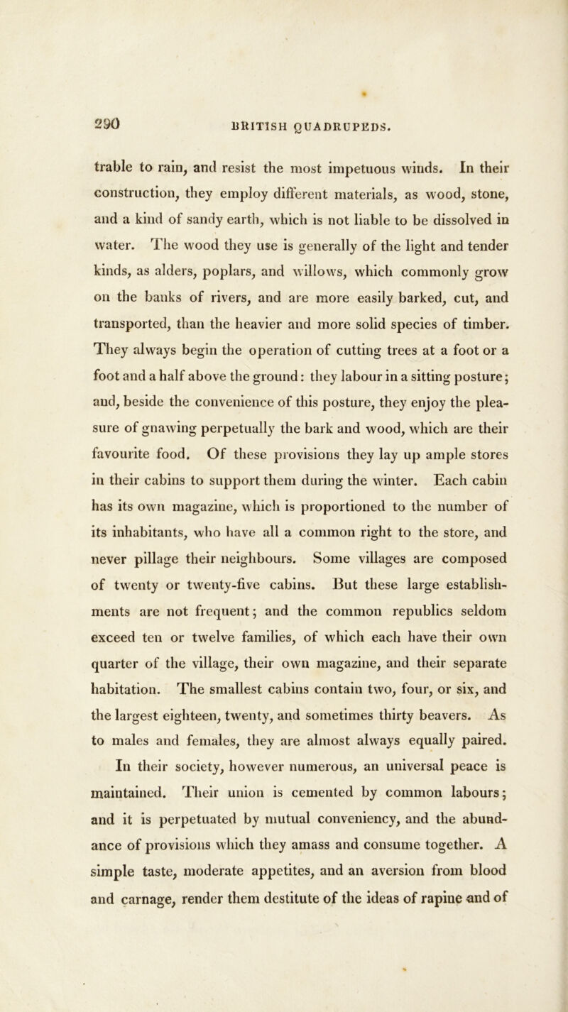 trable to rain, and resist the most impetuous winds. In their construction, they employ different materials, as wood, stone, and a kind of sandy earth, which is not liable to be dissolved in water. The wood they use is generally of the light and tender kinds, as alders, poplars, and willows, which commonly grow on the banks of rivers, and are more easily barked, cut, and transported, than the heavier and more solid species of timber. They always begin the operation of cutting trees at a foot or a foot and a half above the ground: they labour in a sitting posture; and, beside the convenience of this posture, they enjoy the plea- sure of gnawing perpetually the bark and wood, which are their favourite food. Of these provisions they lay up ample stores in their cabins to support them during the winter. Each cabin has its own magazine, which is proportioned to the number of its inhabitants, who have all a common right to the store, and never pillage their neighbours. Some villages are composed of twenty or twenty-five cabins. But these large establish- ments are not frequent; and the common republics seldom exceed ten or twelve families, of which each have their own quarter of the village, their own magazine, and their separate habitation. The smallest cabins contain two, four, or six, and the largest eighteen, twenty, and sometimes thirty beavers. As to males and females, they are almost always equally paired. In their society, however numerous, an universal peace is maintained. Their union is cemented by common labours; and it is perpetuated by mutual conveniency, and the abund- ance of provisions which they amass and consume together. A simple taste, moderate appetites, and an aversion from blood and carnage, render them destitute of the ideas of rapine and of