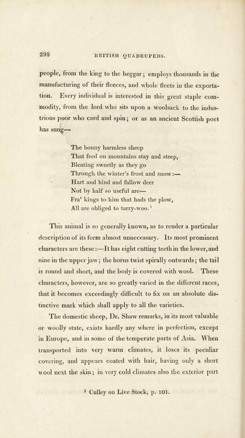 293 people, from the king to the beggar; employs thousands in the manufacturing of their fleeces, and whole fleets in the exporta- tion. Every individual is interested in this great staple com- modity, from the lord who sits upon a w oolsack to the indus- trious poor who card and spin; or as an ancient Scottish poet * has sung—- N The bonny harmless sheep That feed on mountains stay and steep, Bleating sweetly as they go Througli the winter’s frost and snow Hart and hind and fallow deer Not by half so useful are— Fra’ kings to him that hads the plow. All are obliged to tarry-woo.1 This animal is so generally known, as to render a particular description of its form almost unnecessary. Its most prominent characters are these:—It has eight cutting teeth in the lower, and nine in the upper jaw7; the horns twist spirally outw7ards; the tail is round and short, and the body is covered with wool. These characters, however, are so greatly varied in the different races, that it becomes exceedingly difficult to fix on an absolute dis- tinctive mark which shall apply to all the varieties. The domestic sheep, Dr. Shaw remarks, in its most valuable or woolly state, exists hardly any where in perfection, except in Europe, and in some of the temperate parts of Asia. When transported into very warm climates, it loses its peculiar covering, and appears coated with hair, having only a short w ool next the skin: in very cold climates also the exterior part 1 Gulley on Live Stock, p. 101.