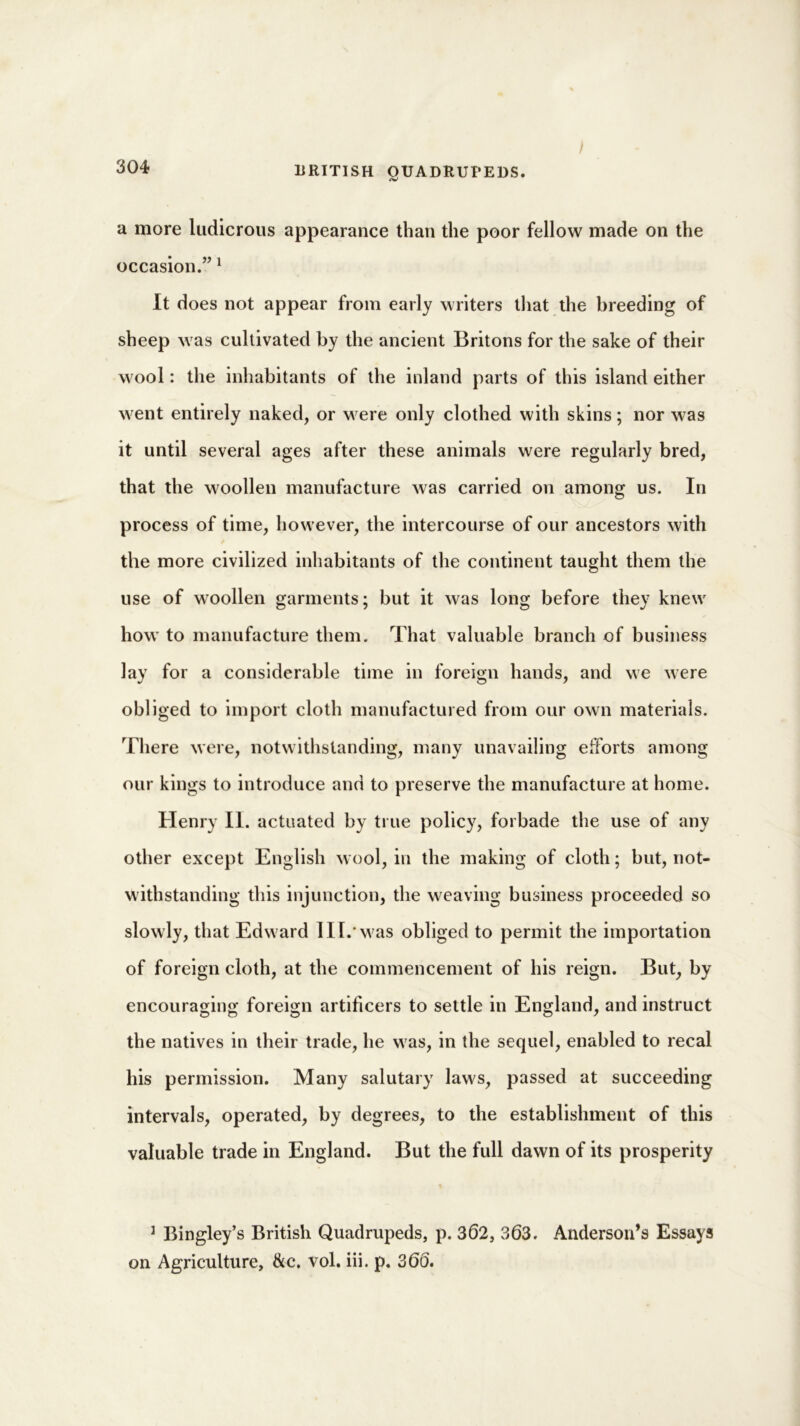 a more ludicrous appearance than the poor fellow made on the occasion.”1 It does not appear from early writers that the breeding of sheep w as cultivated by the ancient Britons for the sake of their wool: the inhabitants of the inland parts of this island either went entirely naked, or w ere only clothed with skins; nor was it until several ages after these animals were regularly bred, that the woollen manufacture was carried on among us. In process of time, however, the intercourse of our ancestors with the more civilized inhabitants of the continent taught them the use of woollen garments; but it was long before they knew' howT to manufacture them. That valuable branch of business lay for a considerable time in foreign hands, and we were obliged to import cloth manufactured from our own materials. There were, notwithstanding, many unavailing efforts among our kings to introduce and to preserve the manufacture at home. Henry II. actuated by true policy, forbade the use of any other except English wool, in the making of cloth; but, not- withstanding this injunction, the weaving business proceeded so slowly, that Edward II[.'was obliged to permit the importation of foreign cloth, at the commencement of his reign. But, by encouraging foreign artificers to settle in England, and instruct the natives in their trade, he was, in the sequel, enabled to recal his permission. Many salutary laws, passed at succeeding intervals, operated, by degrees, to the establishment of this valuable trade in England. But the full dawn of its prosperity 1 Bingley’s British Quadrupeds, p. 362, 363. Anderson’s Essays on Agriculture, &c. vol. iii. p. 366.