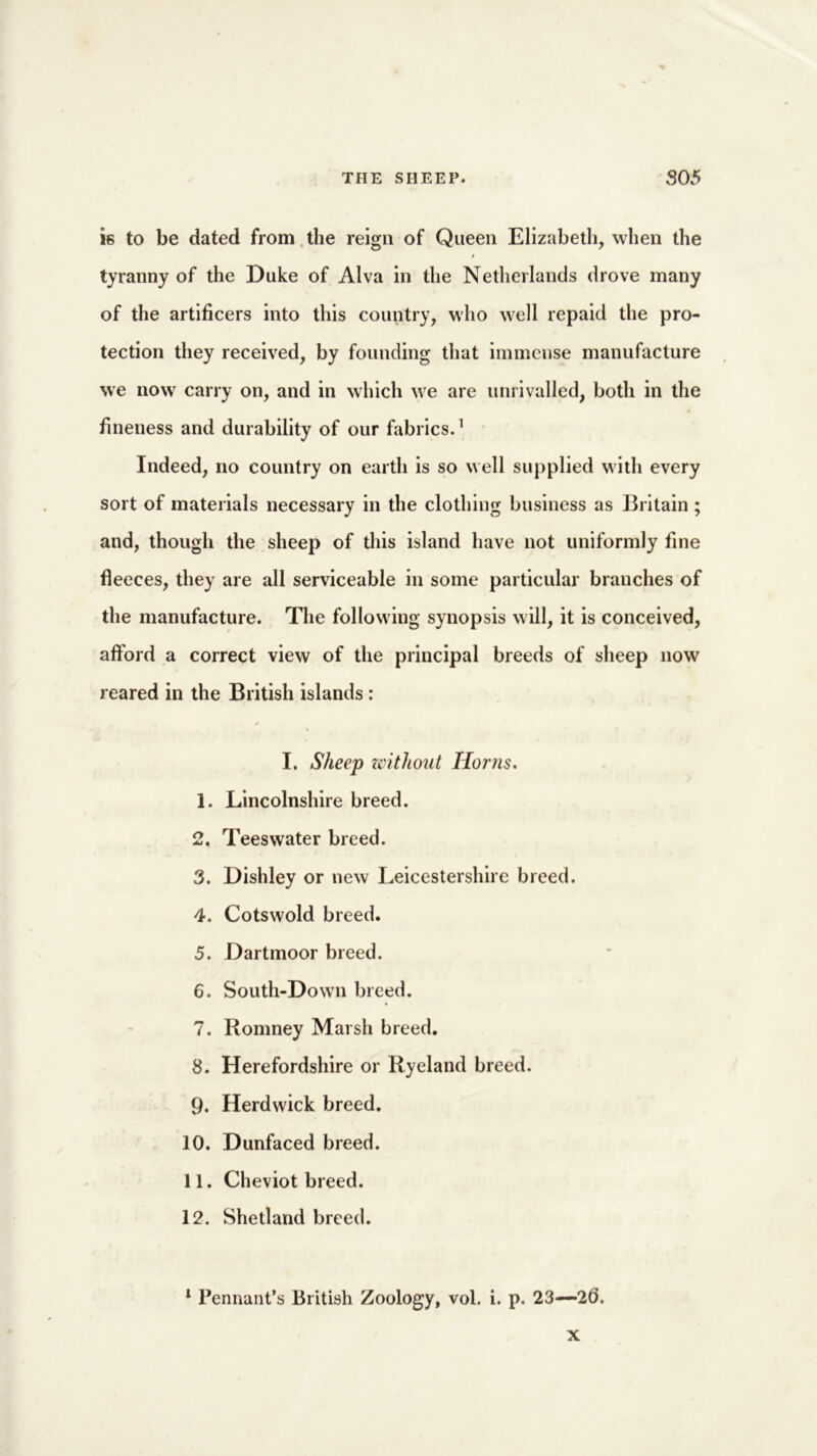 is to be dated from the reign of Queen Elizabeth, when the tyranny of the Duke of Alva in the Netherlands drove many of the artificers into this country, who well repaid the pro- tection they received, by founding that immense manufacture we now carry on, and in which we are unrivalled, both in the fineness and durability of our fabrics.1 Indeed, no country on earth is so well supplied with every sort of materials necessary in the clothing business as Britain; and, though the sheep of this island have not uniformly fine fleeces, they are all serviceable in some particular branches of the manufacture. The following synopsis will, it is conceived, afford a correct view of the principal breeds of sheep now reared in the British islands : I. Sheep zcithout Horns. 1. Lincolnshire breed. 2. Tees water breed. 3. Dishley or new Leicestershire breed. 4. Cotswold breed. 5. Dartmoor breed. 6. South-Down breed. 7. Romney Marsh breed. 8. Herefordshire or Ryeland breed. 9. Herdwick breed. 10. Dunfaced breed. 11. Cheviot breed. 12. Shetland breed. 1 Pennant’s British Zoology, vol. i. p. 23—2(3. x