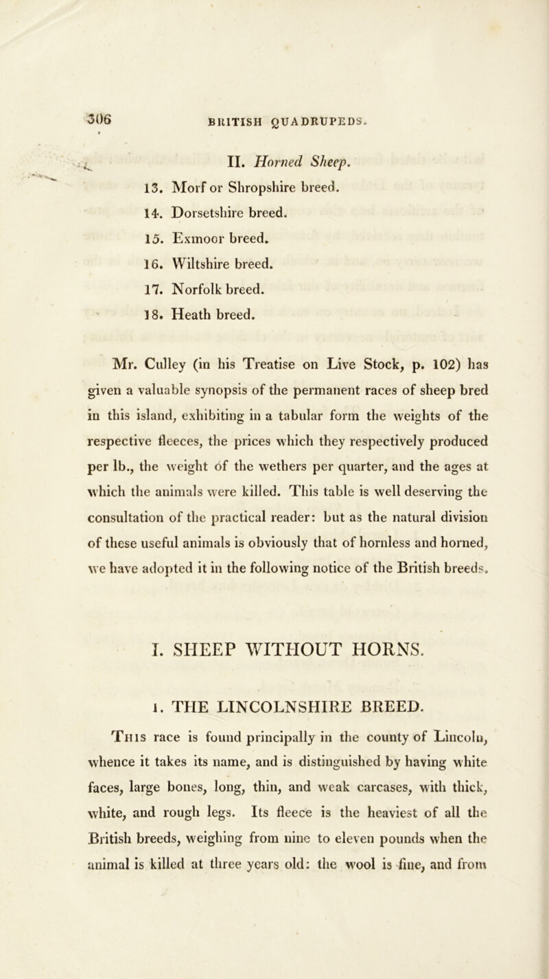 II. Horned Sheep. 13. Morf or Shropshire breed. 14. Dorsetshire breed. 15. Exmoor breed. 16. Wiltshire breed. 17. Norfolk breed. 18. Heath breed. Mr. Gulley (in his Treatise on Live Stock, p. 102) has given a valuable synopsis of the permanent races of sheep bred in this island, exhibiting in a tabular form the weights of the respective fleeces, the prices which they respectively produced per lb., the weight of the wethers per quarter, and the ages at which the animals were killed. This table is well deserving the consultation of the practical reader: but as the natural division of these useful animals is obviously that of hornless and horned, we have adopted it in the following notice of the British breeds. I. SHEEP WITHOUT HORNS, 1. THE LINCOLNSHIRE BREED. This race is found principally in the county of Lincoln, whence it takes its name, and is distinguished by having white faces, large bones, long, thin, and weak carcases, with thick, white, and rough legs. Its fleece is the heaviest of all the British breeds, weighing from nine to eleven pounds when the animal is killed at three years old: the w'ool is fine, and from