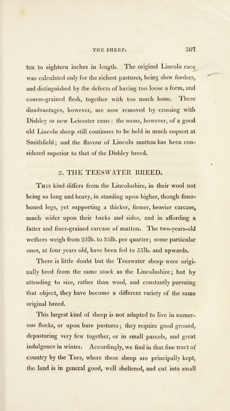ten to eighteen inches in length. The original Lincoln race was calculated only for the richest pastures, being slow feeders, and distinguished by the defects of having too loose a form, and course-grained flesh, together with too much bone. These disadvantages, however, are now removed by crossing with Dishley or new Leicester rams : the name, however, of a good old Lincoln sheep still continues to be held in much request at Smithfield; and the flavour of Lincoln mutton has been con- sidered superior to that of the Dishley breed. 2. THE TEESWATER BREED. This kind differs from the Lincolnshire, in their wool not being so long and heavy, in standing upon higher, though finer- boned legs, yet supporting a thicker, firmer, heavier carcase, much wider upon their backs and sides, and in affording a fatter and finer-grained carcase of mutton. The two-years-old wethers weigh from 25lb. to 35lb. per quarter; some particular ones, at four years old, have been fed to 55lb. and upwards. There is little doubt but the Teeswater sheep were origi- nally bred from the same stock as the Lincolnshire; but by attending to size, rather than wool, and constantly pursuing that object, they have become a different variety of the same original breed. This largest kind of sheep is not adapted to live in numer- ous flocks, or upon bare pastures; they require good ground, depasturing very few together, or in small parcels, and great indulgence in winter. Accordingly, we find in that fine tract of country by the Tees, where these sheep are principally kept, the land is in general good, well sheltered, and cut into small