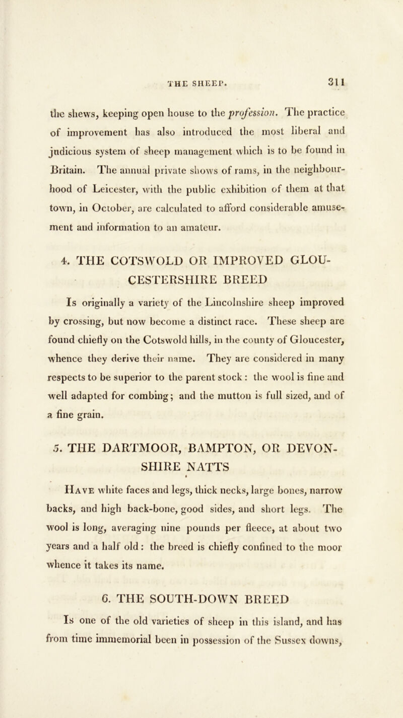 the shews, keeping open house to the profession. Ihe practice of improvement has also introduced the most liberal and judicious system of sheep management which is to be found in Britain. The annual private shows of rams, in the neighbour- hood of Leicester, with the public exhibition of them at that town, in October, are calculated to afford considerable amuse- ment and information to an amateur. 4. THE COTSWOLD OR IMPROVED GLOU- CESTERSHIRE BREED Is originally a variety of the Lincolnshire sheep improved by crossing, but now become a distinct race. These sheep are found chiefly on the Cotswold lulls, in the county of Gloucester, whence they derive their name. They are considered in many respects to be superior to the parent stock : the wool is hne and well adapted for combing; and the mutton is full sized, and of a fine grain. .5. THE DARTMOOR, BAMPTON, OR DEVON- SHIRE NATTS Have white faces and legs, thick necks, large bones, narrow backs, and high back-bone, good sides, and short legs. The wool is long, averaging nine pounds per fleece, at about two years and a half old: the breed is chiefly confined to the moor whence it takes its name. 6. THE SOUTH-DOWN BREED Is one of the old varieties of sheep in this island, and has from time immemorial been in possession of the Sussex downs,