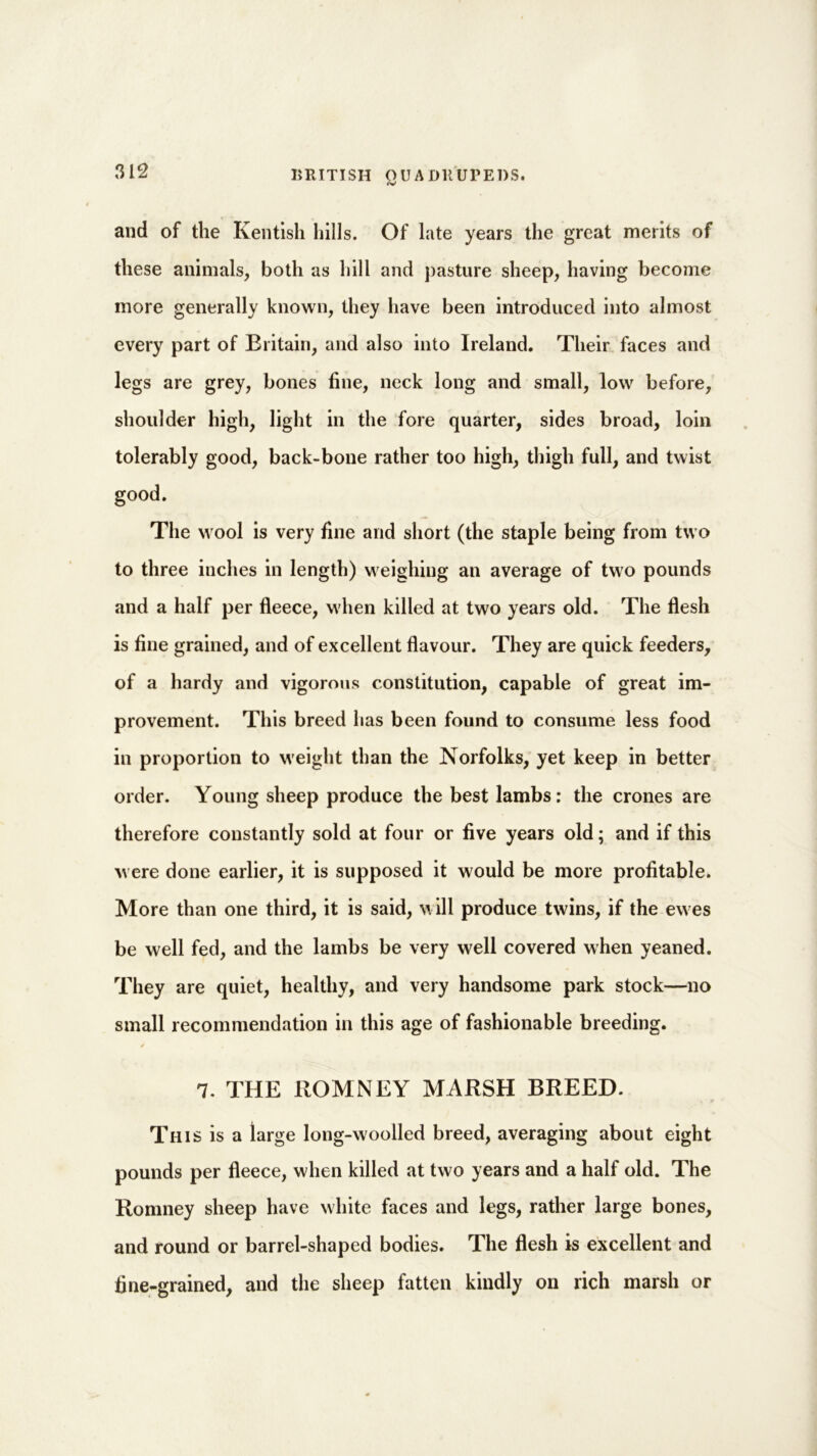 rv and of the Kentish hills. Of late years the great merits of these animals, both as hill and pasture sheep, having become more generally known, they have been introduced into almost every part of Britain, and also into Ireland. Their faces and legs are grey, bones fine, neck long and small, low before, shoulder high, light in the fore quarter, sides broad, loin tolerably good, back-bone rather too high, thigh full, and twist good. The wool is very fine and short (the staple being from two to three inches in length) weighing an average of two pounds and a half per fleece, when killed at two years old. The flesh is fine grained, and of excellent flavour. They are quick feeders, of a hardy and vigorous constitution, capable of great im- provement. This breed has been found to consume less food in proportion to weight than the Norfolks, yet keep in better order. Young sheep produce the best lambs: the crones are therefore constantly sold at four or five years old; and if this were done earlier, it is supposed it would be more profitable. More than one third, it is said, will produce twins, if the ew es be well fed, and the lambs be very well covered when yeaned. They are quiet, healthy, and very handsome park stock—no small recommendation in this age of fashionable breeding. / 7. THE ROMNEY MARSH BREED. This is a large long-woolled breed, averaging about eight pounds per fleece, when killed at two years and a half old. The Romney sheep have white faces and legs, rather large bones, and round or barrel-shaped bodies. The flesh is excellent and fine-grained, and the sheep fatten kindly on rich marsh or