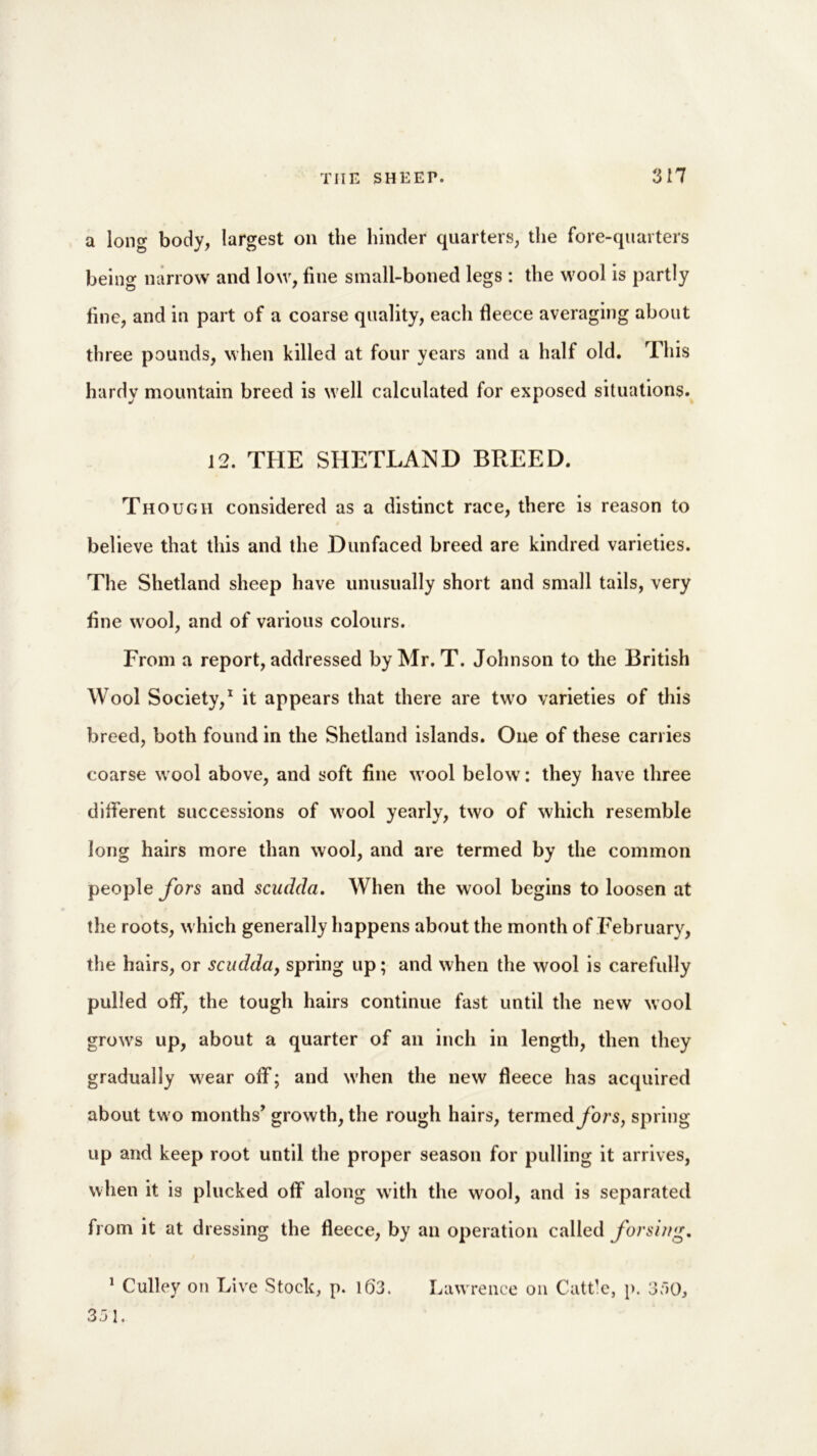 a long body, largest on the hinder quarters, the fore-quarters being narrow and low, fine small-boned legs : the wool is partly fine, and in part of a coarse quality, each fleece averaging about three pounds, when killed at four years and a half old. This hardy mountain breed is well calculated for exposed situations. 12. THE SHETLAND BREED. Though considered as a distinct race, there is reason to believe that this and the Dunfaced breed are kindred varieties. The Shetland sheep have unusually short and small tails, very fine wool, and of various colours. From a report, addressed by Mr. T. Johnson to the British Wool Society,1 it appears that there are two varieties of this breed, both found in the Shetland islands. One of these carries coarse wool above, and soft fine wool below: they have three different successions of wool yearly, two of which resemble long hairs more than wool, and are termed by the common people fors and scudda. When the wool begins to loosen at the roots, which generally happens about the month of February, the hairs, or scudda, spring up; and when the wool is carefully pulled off, the tough hairs continue fast until the new wool grows up, about a quarter of an inch in length, then they gradually wear off; and when the new fleece has acquired about two nlonths, growth, the rough hairs, termedybrs, spring up and keep root until the proper season for pulling it arrives, when it is plucked off along with the wool, and is separated from it at dressing the fleece, by an operation called for sing. 351.
