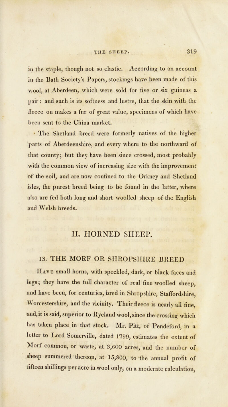 in the staple, though not so elastic. According to an account in the Bath Society’s Papers, stockings have been made of this wool, at Aberdeen, which were sold for five or six guineas a pair: and such is its softness and lustre, that the skin with the fleece on makes a fur of great value, specimens of which have been sent to the China market. • The Shetland breed were formerly natives of the higher parts of Aberdeenshire, and every where to the northward of that county; but they have been since crossed, most probably with the common view of increasing size with the improvement of the soil, and are now confined to the Orkney and Shetland isles, the purest breed being to be found in the latter, where also are fed both long and short woolled sheep of the English and Welsh breeds. II. HORNED SHEEP. 13. THE MORF OR SHROPSHIRE BREED FI aye small horns, with speckled, dark, or black faces and legs; they have the full character of real fine woolled sheep, and have been, for centuries, bred in Shropshire, Staffordshire, Worcestershire, and the vicinity. Their fleece is nearly all fine, and, it is said, superior to Ryeland wool, since the crossing which has taken place in that stock. Mr. Pitt, of Pendeford, in a letter to Lord Somerville, dated 1799, estimates the extent of Moif common, or wraste, at 3,600 acres, and the number of sheep summered thereon, at 15,800, to the annual profit of fifteen shillings per acre in wool only, on a moderate calculation,