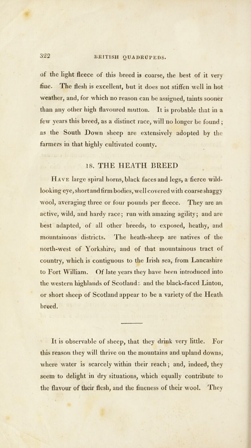 BRITISH QUA I)lit)PEDS. of the light fleece of this breed is coarse, the best of it very tine. The flesh is excellent, but it does not stiffen well in hot weather, and, for which no reason can be assigned, taints sooner than any other high flavoured mutton. It is probable that in a few years this breed, as a distinct race, will no longer be found ; as the South Down sheep are extensively adopted by the farmers in that highly cultivated county. 18. THE HEATH BREED Have large spiral horns,black faces and legs, a fierce wild- looking eye, short and firm bodies, well covered with coarse shaggy wool, averaging three or four pounds per fleece. They are an active, wild, and hardy race; run with amazing agility; and are * best adapted, of all other breeds, to exposed, heathy, and mountainous districts. The lieath-sheep are natives of the north-west of Yorkshire, and of that mountainous tract of country, which is contiguous to the Irish sea, from Lancashire to Fort William. Of late years they have been introduced into the western highlands of Scotland: and the black-faced Linton, or short sheep of Scotland appear to be a variety of the Heath breed. It is observable of sheep, that they drink very little. For this reason they will thrive on the mountains and upland downs, where water is scarcely within their reach; and, indeed, they seem to delight in dry situations, which equally contribute to the flavour of their flesh, and the fineness of their wool. They