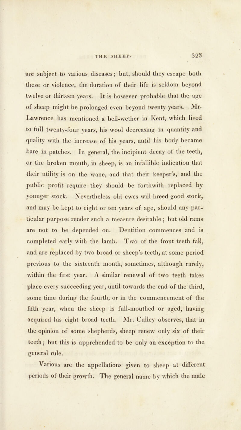 are subject to various diseases; but, should they escape both these or violence, the duration of their life is seldom beyond twelve or thirteen years. It is however probable that the age of sheep might be prolonged even beyond twenty years. Mr. Lawrence has mentioned a bell-wether in Kent, which lived to full twenty-four years, his wool decreasing in quantity and quality with the increase of his years, until his body became bare in patches. In general, the incipient decay of the teeth, or the broken mouth, in sheep, is an infallible indication that their utility is on the wane, and that their keeper’s, and the public profit require they should be forthwith replaced by younger stock. Nevertheless old ewes will breed good stock, and may be kept to eight or ten years of age, should any par- ticular purpose render such a measure desirable; but old rams are not to be depended on. Dentition commences and is completed early with the lamb. Two of the front teeth fall, and are replaced by two broad or sheep’s teeth, at some period previous to the sixteenth month, sometimes, although rarely, within the first year. A similar renewal of two teeth takes place every succeeding year, until towards the end of the third, some time during the fourth, or in the commencement of the fifth year, when the sheep is full-mouthed or aged, having acquired his eight broad teeth. Mr. Gulley observes, that in the opinion of some shepherds, sheep renew only six of their teeth; but this is apprehended to be only an exception to the general rule. Various are the appellations given to sheep at different periods of their growth. The general name by which the male